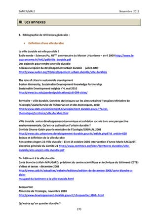 SAMEF/MALE Novembre 2019
170
XI. Les annexes
1. Bibliographie de références générales :
 Définition d’une ville durable
La ville durable est-elle possible ?
Table ronde - Sciences Po, 40ème
anniversaire du Master Urbanisme – avril 2009 http://www.le-
quarantieme.fr/IMG/pdf/ville_durable.pdf
Des objectifs pour rendre une ville durable
Réseau européen du développement urbain durable – juillet 2009
http://www.suden.org/fr/developpement-urbain-durable/ville-durable/
The role of cities in sustainable development
Boston University, Sustainable Development Knowledge Partnership
Sustainable Development Insights n°4, mai 2010
http://www.bu.edu/pardee/publications/sdi-004-cities/
Territoire – ville durable. Données statistiques sur les aires urbaines françaises Ministère de
l’Ecologie/CGDD/Service de l’Observation et des Statistiques, 2010
http://www.stats.environnement.developpement-durable.gouv.fr/acces-
thematique/territoire/ville-durable.html
Ville durable : entre développement économique et cohésion sociale dans une perspective
environnementale. Qu’est-ce qui institue l’urbain durable ?
Cynthia Ghorra-Gobin pour le ministère de l’Ecologie/CRDALN, 2008
http://www.cdu.urbanisme.developpement-durable.gouv.fr/article.php3?id_article=628
Enjeux et définition de la ville durable
Rencontres Angers 21-Ville durable - 13 et 14 octobre 2005 Intervention d’Anne-Marie SACQUET,
directrice générale du Comité 21 http://www.comite21.org/docs/territoires-durables/ville-
durable/ams-angers-ville-durable.pdf
Du bâtiment à la ville durable
Carte blanche à Alain MAUGARD, président du centre scientifique et technique du bâtiment (CSTB)
Vidéos et textes - décembre 2008
http://www.cstb.fr/actualites/webzine/editions/edition-de-decembre-2008/carte-blanche-a-
alain-
maugard-du-batiment-a-la-ville-durable.html
Ecoquartier
Ministère de l’Ecologie, novembre 2010
http://www.developpement-durable.gouv.fr/-Ecoquartier,3863-.html
Qu’est-ce qu’un quartier durable ?
 