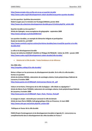 SAMEF/MALE Novembre 2019
171
http://www.energie-cites.eu/Qu-est-ce-qu-un-quartier-durable
http://www.suden.org/fr/developpement-urbain-durable/ecoquartier-quartier-durable/
Les éco-quartiers. Synthèse documentaire
Robert Laugier pour le ministère de l’Ecologie/CRDALN, janvier 2010
http://www.cdu.urbanisme.developpement-durable.gouv.fr/article.php3?id_article=600
Quartier durable ou éco-quartier ?
Article de Cybergéo, revue européenne de géographie - septembre 2009
http://www.cybergeo.eu/index22583.html
Les quartiers durables, un exemple de démarche intégrée et participative
Etude du Comité 21, avril 2007
http://www.comite21.org/nos-actions/territoires-durables/axes-travail/du-quartier-a-la-ville-
durable.html
La ville et le développement durable
Dossier de Catherine CHARLOT-VALDIEU et Philippe OUTREQUIN - Cahier du CSTB – janvier 1999
http://www.suden.org/fr/developpement-urbain-durable/ville-durable/
 Histoire de la Ville durable : Textes fondateurs et de référence
Site ONG villes
http://ongvilles.unblog.fr/la-ville-durable/
Retour critique sur les promesses du développement durable. De la villa à la ville durable :
formes en question
Article de Jérôme CHENAL, Laboratoire de sociologie urbaine, Ecole polytechnique fédérale de
Lausanne, 8 octobre 2009
http://www.pacte.cnrs.fr/IMG/pdf_Controverses-Chenal_03_.pdf
Valeurs et territoire, l’émergence de la ville écologique : ville idéale ou ségrégative ?
Article de Marie-Paule THOMAS, Laboratoire de sociologie urbaine, Ecole polytechnique fédérale
de Lausanne, 8 octobre 2009
http://www.pacte.cnrs.fr/IMG/pdf_Paper_Pacte_Thomas_final.pdf
Le voyage en utopie : nécessité pour concevoir la ville de demain
Article de Jean-Pierre SIMON, Café géographique d'Aix-en-Provence, 11 mars 2004
http://www.cafe-geo.net/article.php3?id_article=320
Politiques en faveur de la ville durable
PADD (Projet d’aménagement et de développement durable) et Agenda 21 : concurrence ou
complémentarité dans le développement des villes durables en France ?
 