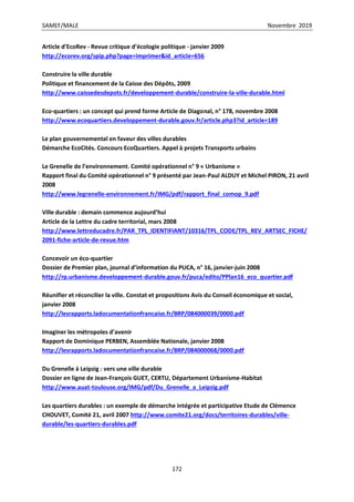 SAMEF/MALE Novembre 2019
172
Article d’EcoRev - Revue critique d’écologie politique - janvier 2009
http://ecorev.org/spip.php?page=imprimer&id_article=656
Construire la ville durable
Politique et financement de la Caisse des Dépôts, 2009
http://www.caissedesdepots.fr/developpement-durable/construire-la-ville-durable.html
Eco-quartiers : un concept qui prend forme Article de Diagonal, n° 178, novembre 2008
http://www.ecoquartiers.developpement-durable.gouv.fr/article.php3?id_article=189
Le plan gouvernemental en faveur des villes durables
Démarche EcoCités. Concours EcoQuartiers. Appel à projets Transports urbains
Le Grenelle de l’environnement. Comité opérationnel n° 9 « Urbanisme »
Rapport final du Comité opérationnel n° 9 présenté par Jean-Paul ALDUY et Michel PIRON, 21 avril
2008
http://www.legrenelle-environnement.fr/IMG/pdf/rapport_final_comop_9.pdf
Ville durable : demain commence aujourd’hui
Article de la Lettre du cadre territorial, mars 2008
http://www.lettreducadre.fr/PAR_TPL_IDENTIFIANT/10316/TPL_CODE/TPL_REV_ARTSEC_FICHE/
2091-fiche-article-de-revue.htm
Concevoir un éco-quartier
Dossier de Premier plan, journal d’information du PUCA, n° 16, janvier-juin 2008
http://rp.urbanisme.developpement-durable.gouv.fr/puca/edito/PPlan16_eco_quartier.pdf
Réunifier et réconcilier la ville. Constat et propositions Avis du Conseil économique et social,
janvier 2008
http://lesrapports.ladocumentationfrancaise.fr/BRP/084000039/0000.pdf
Imaginer les métropoles d’avenir
Rapport de Dominique PERBEN, Assemblée Nationale, janvier 2008
http://lesrapports.ladocumentationfrancaise.fr/BRP/084000068/0000.pdf
Du Grenelle à Leipzig : vers une ville durable
Dossier en ligne de Jean-François GUET, CERTU, Département Urbanisme-Habitat
http://www.auat-toulouse.org/IMG/pdf/Du_Grenelle_a_Leipzig.pdf
Les quartiers durables : un exemple de démarche intégrée et participative Etude de Clémence
CHOUVET, Comité 21, avril 2007 http://www.comite21.org/docs/territoires-durables/ville-
durable/les-quartiers-durables.pdf
 