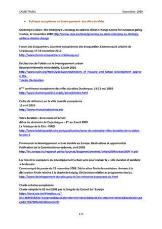 SAMEF/MALE Novembre 2019
173
 Politique européenne de développement des villes durables
Greening EU cities : the emerging EU strategy to address climate change Centre for european policy
studies, 17 novembre 2010 http://www.ceps.eu/book/greening-eu-cities-emerging-eu-strategy-
address-climate-change
Forum des écoquartiers, Journées européennes des écoquartiers Communauté urbaine de
Strasbourg, 17-19 novembre 2010
http://www.forum-ecoquartiers.strasbourg.eu/
Déclaration de Tolède sur le développement urbain
Réunion informelle ministérielle, 22 juin 2010
http://www.eukn.org/News/2010/June/Ministers_of_Housing_and_Urban_Development_approv
e_the_
Toledo_Declaration
6ème
conférence européenne des villes durables Dunkerque, 19-21 mai 2010
http://www.dunkerque2010.org/fr/accueil/index.html
Cadre de référence sur la ville durable européenne
15 avril 2010
http://www.rfsustainablecities.eu/
Villes durables : de la vision à l’action
Actes du séminaire de Copenhague – 1er
au 3 avril 2009
La Fabrique de la Cité - VINCI
http://www.lafabriquedelacite.com/publication/actes-du-seminaire-villes-durables-de-la-vision-
laction-1
Promouvoir le développement urbain durable en Europe. Réalisations et opportunités
Publication de la Commission européenne, avril 2009
http://ec.europa.eu/regional_policy/sources/docgener/presenta/urban2009/urban2009_fr.pdf
Les ministres européens du développement urbain unis pour réaliser la « ville durable et solidaire
» de demain
Communiqué de presse du 25 novembre 2008. Déclaration finale des ministres. Annexe à la
déclaration finale relative à la charte de Leipzig. Déclaration relative au programme Jessica.
http://www.developpement-durable.gouv.fr/Les-ministres-europeens-du.html
Charte urbaine européenne
Charte adoptée le 29 mai 2008 par le Congrès du Conseil de l'Europe
https://wcd.coe.int/ViewDoc.jsp?
id=1302959&Site=Congress&BackColorInternet=e0cee1&BackColorIntranet=e0cee1&BackColorLog
ged=FFC679#RelatedDocuments
 