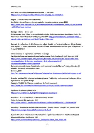 SAMEF/MALE Novembre 2019
175
Article du Journal du développement durable, 11 mai 2009
http://www.developpementdurablelejournal.com/spip.php?article4531
Bègles. La ville durable, cité des hommes
Les Cahiers des conférences des acteurs de la rénovation urbaine, janvier 2008
http://www.eukn.org/France/fr_fr/Biblioth%C3%A8que/Environnement_urbain/La_ville_durable
_cit %C3%A9_des_hommes
Ecologie urbaine – Grand Lyon
Entretien avec Jean Villien, responsable de la mission écologie urbaine du Grand Lyon. Centre de
Ressources Prospectives du Grand Lyon, juillet 2006 http://www.millenaire3.com/jean-villien-----
dans-le-milieu-artificiel-qu-est.298+M550c3e61571.0.html
Exemple de réalisations de développement urbain durable en France et en Europe Démarches de
type Agenda 21 locaux, septembre 2002 http://www.developpement-durable.gouv.fr/Agendas-21-
locaux,14252.html
Villes durables, 21 expériences pionnières en Europe
Synthèse de l’ouvrage Les pionniers de la ville durable, Cyria Emelianoff, Ruth Stegassy, 2010
http://www.caissedesdepots.fr/nc/actualite/toutes-les-actualites/toutes-les-actualites-hors-
menu/publication-de-louvrage-les-pionniers-de-la-ville-durable.html?
cid=5348&did=4900&sechash=c960d5f9
European green city index. Assessing the environmental impact of Europe’s major cities. Les 30
villes les plus vertes selon 30 indicateurs
Siemens, 2009
http://w1.siemens.com/entry/cc/features/urbanization_development/all/en/pdf/report_en.pdf
Ensuring quality of life in Europe’s cities and towns. Tackling the environmental challenges driven
by European and global change
Rapport n° 5/2009 de l’Agence européenne de l’environnement
http://www.eea.europa.eu/publications/quality-of-life-in-Europes-cities-and-towns/
Nordhavn, la ville durable du futur
http://www.nordhavnen.dk/EnglishFrontpage.aspx?sc_lang=en
Barcelone : de la qualité de vie au développement durable
Notes 21, Comité 21, septembre 2009
http://www.comite21.org/docs/publications-du-comite-21/2009/notes-21-barcelone.pdf
Barcelone : durabilité et innovation économique à tous les niveaux Energie-Cités, janvier 2009
http://www.energie-cites.eu/db/barcelona_578_fr.pdf
Sustainable urban infrastructure. Munich edition – paths toward a carbon-free future Rapport,
Wuppertal Institute for Climate, 2009
http://www.wupperinst.org/uploads/tx_wiprojekt/Carbon_Free_Munic.pdf
 