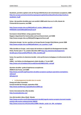 SAMEF/MALE Novembre 2019
176
Stockholm, première capitale verte de l’Europe 2010 Brochure de la Commission européenne, 2009
http://ec.europa.eu/environment/europeangreencapital/docs/about/brochure/egc-brochure-
stockholm_fr.pdf
Suisse : des quartiers durables pour une société à 2000 watts Vues sur la ville, dossier de
l’Université de Lausanne, mai 2008
http://www.energie-cites.eu/IMG/pdf/unil_societe_2000watts.pdf?
PHPSESSID=v5ah5v8k3aq66n2ckuj5vcqvc4
Eco-towns in Great Britain. Living a greener future
Rapport, Department for Communities and Local Government, avril 2008
http://www.energie-cites.eu/IMG/pdf/livinggreenerfuture.pdf
Urbanisme-énergie : les éco- quartiers en Europe Dossier Energie-Cités/Ademe, janvier 2008
http://www.energie-cites.eu/IMG/pdf/ademe_eco_quartiers_fr.pdf
Villes durables en Europe : entre enjeux de territoires et objectifs de développement durable
PUCA, Premier plan n° 15, octobre-décembre 2007 http://rp.urbanisme.developpement-
durable.gouv.fr/puca/edito/PPlan15_Villes_durables.pdf
Suisse. Eco-quartiers et urbanisme durable : entre performance écologique et renforcement du lien
social
URBIA – Les Cahiers du développement urbain durable, n° 4, juin 2007
http://www.unil.ch/webdav/site/ouvdd/shared/URBIA/Urbia_no4.pdf
Quartiers durables : guide d’expériences européennes
ARENE Ile-de-France, avril 2005
http://www.areneidf.org/fr/quartiers-durables-europeens-quelques-operations-exemplaires-
139.html?
idProduit=54
 Le développement durable dans le monde
Energy and urban innovation
Conseil mondial de l’énergie, septembre 2010
http://www.worldenergy.org/publications/2842.asp
Centre international des villes durables
http://sustainablecities.net/
Une ville durable à Abou-Dhabi : Masdar
http://www.euractiv.com/fr/developpement-durable/regards-maires-europens-tournent-masdar-
premire-ville-neutre-carbone/article-186220
http://www.ecosources.info/actualites/10004_Masdar_projet_de_ville_ecologique
 