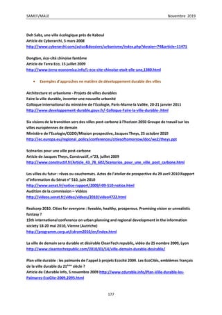 SAMEF/MALE Novembre 2019
177
Deh Sabz, une ville écologique près de Kaboul
Article de Cyberarchi, 5 mars 2008
http://www.cyberarchi.com/actus&dossiers/urbanisme/index.php?dossier=74&article=11471
Dongtan, éco-cité chinoise fantôme
Article de Terra Eco, 15 juillet 2009
http://www.terra-economica.info/L-eco-cite-chinoise-etait-elle-une,1380.html
 Exemples d’approches ne matière de développement durable des villes
Architecture et urbanisme - Projets de villes durables
Faire la ville durable, inventer une nouvelle urbanité
Colloque international du ministère de l’Ecologie, Paris-Marne la Vallée, 20-21 janvier 2011
http://www.developpement-durable.gouv.fr/-Colloque-Faire-la-ville-durable-.html
Six visions de la transition vers des villes post-carbone à l’horizon 2050 Groupe de travail sur les
villes européennes de demain
Ministère de l’Ecologie/CGDD/Mission prospective, Jacques Theys, 25 octobre 2010
http://ec.europa.eu/regional_policy/conferences/citiesoftomorrow/doc/ws2/theys.ppt
Scénarios pour une ville post-carbone
Article de Jacques Theys, Constructif, n°23, juillet 2009
http://www.constructif.fr/Article_43_78_602/Scenarios_pour_une_ville_post_carbone.html
Les villes du futur : rêves ou cauchemars. Actes de l’atelier de prospective du 29 avril 2010 Rapport
d’information du Sénat n° 510, juin 2010
http://www.senat.fr/notice-rapport/2009/r09-510-notice.html
Audition de la commission – Vidéos
http://videos.senat.fr/video/videos/2010/video4722.html
Realcorp 2010. Cities for everyone : liveable, healthy, prosperous. Promising vision or unrealistic
fantasy ?
15th international conference on urban planning and regional development in the information
society 18-20 mai 2010, Vienne (Autriche)
http://programm.corp.at/cdrom2010/en/index.html
La ville de demain sera durable et désirable CleanTech republic, vidéo du 25 nombre 2009, Lyon
http://www.cleantechrepublic.com/2010/01/14/ville-demain-durable-desirable/
Plan ville durable : les palmarès de l’appel à projets Ecocité 2009. Les EcoCités, emblèmes français
de la ville durable du 21ème
siècle ?
Article de Cdurable Info, 5 novembre 2009 http://www.cdurable.info/Plan-Ville-durable-les-
Palmares-EcoCite-2009,2095.html
 