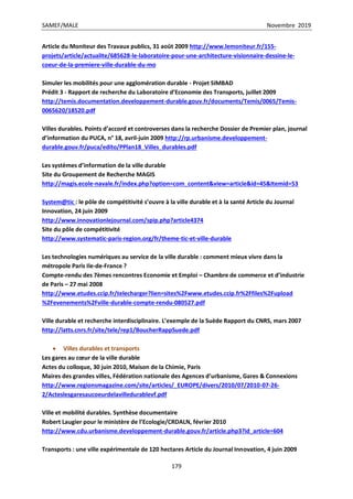 SAMEF/MALE Novembre 2019
179
Article du Moniteur des Travaux publics, 31 août 2009 http://www.lemoniteur.fr/155-
projets/article/actualite/685628-le-laboratoire-pour-une-architecture-visionnaire-dessine-le-
coeur-de-la-premiere-ville-durable-du-mo
Simuler les mobilités pour une agglomération durable - Projet SIMBAD
Prédit 3 - Rapport de recherche du Laboratoire d’Economie des Transports, juillet 2009
http://temis.documentation.developpement-durable.gouv.fr/documents/Temis/0065/Temis-
0065620/18520.pdf
Villes durables. Points d’accord et controverses dans la recherche Dossier de Premier plan, journal
d’information du PUCA, n° 18, avril-juin 2009 http://rp.urbanisme.developpement-
durable.gouv.fr/puca/edito/PPlan18_Villes_durables.pdf
Les systèmes d’information de la ville durable
Site du Groupement de Recherche MAGIS
http://magis.ecole-navale.fr/index.php?option=com_content&view=article&id=45&Itemid=53
System@tic : le pôle de compétitivité s’ouvre à la ville durable et à la santé Article du Journal
Innovation, 24 juin 2009
http://www.innovationlejournal.com/spip.php?article4374
Site du pôle de compétitivité
http://www.systematic-paris-region.org/fr/theme-tic-et-ville-durable
Les technologies numériques au service de la ville durable : comment mieux vivre dans la
métropole Paris Ile-de-France ?
Compte-rendu des 7èmes rencontres Economie et Emploi – Chambre de commerce et d’industrie
de Paris – 27 mai 2008
http://www.etudes.ccip.fr/telecharger?lien=sites%2Fwww.etudes.ccip.fr%2Ffiles%2Fupload
%2Fevenements%2Fville-durable-compte-rendu-080527.pdf
Ville durable et recherche interdisciplinaire. L’exemple de la Suède Rapport du CNRS, mars 2007
http://latts.cnrs.fr/site/tele/rep1/BoucherRappSuede.pdf
 Villes durables et transports
Les gares au cœur de la ville durable
Actes du colloque, 30 juin 2010, Maison de la Chimie, Paris
Maires des grandes villes, Fédération nationale des Agences d’urbanisme, Gares & Connexions
http://www.regionsmagazine.com/site/articles/_EUROPE/divers/2010/07/2010-07-26-
2/Acteslesgaresaucoeurdelavilledurablevf.pdf
Ville et mobilité durables. Synthèse documentaire
Robert Laugier pour le ministère de l’Ecologie/CRDALN, février 2010
http://www.cdu.urbanisme.developpement-durable.gouv.fr/article.php3?id_article=604
Transports : une ville expérimentale de 120 hectares Article du Journal Innovation, 4 juin 2009
 