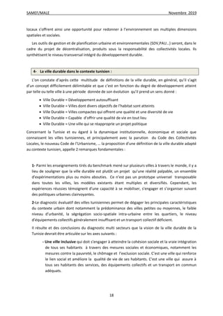SAMEF/MALE Novembre 2019
18
locaux s’offrent ainsi une opportunité pour redonner à l’environnement ses multiples dimensions
spatiales et sociales.
Les outils de gestion et de planification urbaine et environnementales (SDV,PAU…) seront, dans le
cadre du projet de décentralisation, produits sous la responsabilité des collectivités locales. Ils
synthétisent le niveau transversal intégré du développement durable.
4- La ville durable dans le contexte tunisien :
L’on constate d’après cette multitude de définitions de la ville durable, en général, qu’il s’agit
d’un concept difficilement délimitable et que c’est en fonction du degré de développement atteint
par telle ou telle ville à une période donnée de son évolution qu’il prend un sens donné :
 Ville Durable = Développement autosuffisant
 Ville Durable = Villes dont divers objectifs de l’habitat sont atteints
 Ville Durable = Villes compactes qui offrent une qualité et une diversité de vie
 Ville Durable = Capable d’offrir une qualité de vie en tout lieu
 Ville Durable = Une ville qui se réapproprie un projet politique
Concernant la Tunisie et eu égard à la dynamique institutionnelle, économique et sociale que
connaissent les villes tunisiennes, et principalement avec la parution du Code des Collectivités
Locales, le nouveau Code de l’Urbanisme, … la proposition d’une définition de la ville durable adapté
au contexte tunisien, appelle 2 remarques fondamentales :
1- Parmi les enseignements tirés du benchmark mené sur plusieurs villes à travers le monde, il y a
lieu de souligner que la ville durable est plutôt un projet qu’une réalité palpable, un ensemble
d’expérimentations plus ou moins abouties. Ce n’est pas un prototype universel transposable
dans toutes les villes, les modèles existants étant multiples et diversifiés. Cependant, les
expériences réussies témoignent d’une capacité à se mobiliser, s’engager et s’organiser suivant
des politiques urbaines clairvoyantes.
2-Le diagnostic évaluatif des villes tunisiennes permet de dégager les principales caractéristiques
du contexte urbain dont notamment la prédominance des villes petites ou moyennes, le faible
niveau d’urbanité, la ségrégation socio-spatiale intra-urbaine entre les quartiers, le niveau
d’équipements collectifs généralement insuffisant et un transport collectif déficient.
Il résulte et des conclusions du diagnostic multi secteurs que la vision de la ville durable de la
Tunisie devrait être articulée sur les axes suivants :
- Une ville inclusive qui doit s’engager à atteindre la cohésion sociale et la vraie intégration
de tous ses habitants à travers des mesures sociales et économiques, notamment les
mesures contre la pauvreté, le chômage et l’exclusion sociale. C’est une ville qui renforce
le lien social et améliore la qualité de vie de ses habitants. C’est une ville qui assure à
tous ses habitants des services, des équipements collectifs et un transport en commun
adéquats.
 