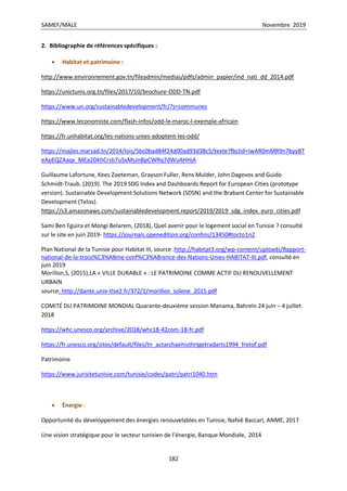 SAMEF/MALE Novembre 2019
182
2. Bibliographie de références spécifiques :
 Habitat et patrimoine :
http://www.environnement.gov.tn/fileadmin/medias/pdfs/admin_papier/ind_nati_dd_2014.pdf
https://unictunis.org.tn/files/2017/10/brochure-ODD-TN.pdf
https://www.un.org/sustainabledevelopment/fr/?s=communes
https://www.leconomiste.com/flash-infos/odd-le-maroc-l-exemple-africain
https://fr.unhabitat.org/les-nations-unies-adoptent-les-odd/
https://majles.marsad.tn/2014/lois/5bc0bad84f24d00ad93d38c5/texte?fbclid=IwAR0mMR9n7byyBT
eApEQZAaqx_MEa2DkhCrsb7uSxMsJnBpCWRq7dWuAHHjA
Guillaume Lafortune, Kees Zoeteman, Grayson Fuller, Rens Mulder, John Dagevos and Guido
Schmidt-Traub. (2019). The 2019 SDG Index and Dashboards Report for European Cities (prototype
version). Sustainable Development Solutions Network (SDSN) and the Brabant Center for Sustainable
Development (Telos).
https://s3.amazonaws.com/sustainabledevelopment.report/2019/2019_sdg_index_euro_cities.pdf
Sami Ben Fguira et Mongi Belarem, (2018), Quel avenir pour le logement social en Tunisie ? consulté
sur le site en juin 2019- https://journals.openedition.org/confins/13450#tocto1n2
Plan National de la Tunisie pour Habitat III, source :http://habitat3.org/wp-content/uploads/Rapport-
national-de-la-troisi%C3%A8me-conf%C3%A8rence-des-Nations-Unies-HABITAT-III.pdf, consulté en
juin 2019
Morillon,S, (2015),LA « VILLE DURABLE » : LE PATRIMOINE COMME ACTIF DU RENOUVELLEMENT
URBAIN
source: http://dante.univ-tlse2.fr/372/1/morillon_solene_2015.pdf
COMITÉ DU PATRIMOINE MONDIAL Quarante-deuxième session Manama, Bahreïn 24 juin – 4 juillet
2018
https://whc.unesco.org/archive/2018/whc18-42com-18-fr.pdf
https://fr.unesco.org/sites/default/files/tn_actarchaehisthrtgetradarts1994_fretof.pdf
Patrimoine
https://www.jurisitetunisie.com/tunisie/codes/patri/patri1040.htm
 Énergie :
Opportunité du développement des énergies renouvelables en Tunisie, Nafeê Baccari, ANME, 2017
Une vision stratégique pour le secteur tunisien de l’énergie, Banque Mondiale, 2014
 