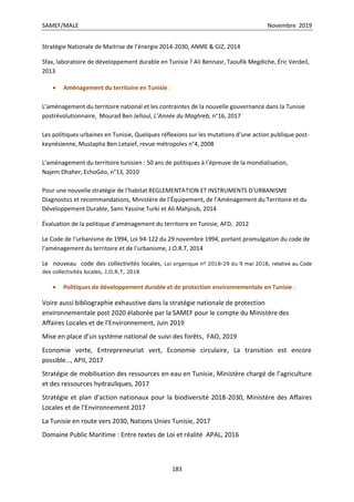 SAMEF/MALE Novembre 2019
183
Stratégie Nationale de Maitrise de l’énergie 2014-2030, ANME & GIZ, 2014
Sfax, laboratoire de développement durable en Tunisie ? Ali Bennasr, Taoufik Megdiche, Éric Verdeil,
2013
 Aménagement du territoire en Tunisie :
L’aménagement du territoire national et les contraintes de la nouvelle gouvernance dans la Tunisie
postrévolutionnaire, Mourad Ben Jelloul, L’Année du Maghreb, n°16, 2017
Les politiques urbaines en Tunisie, Quelques réflexions sur les mutations d’une action publique post-
keynésienne, Mustapha Ben Letaief, revue métropoles n°4, 2008
L’aménagement du territoire tunisien : 50 ans de politiques à l’épreuve de la mondialisation,
Najem Dhaher, EchoGéo, n°13, 2010
Pour une nouvelle stratégie de l’habitat REGLEMENTATION ET INSTRUMENTS D’URBANISME
Diagnostics et recommandations, Ministère de l’Équipement, de l’Aménagement du Territoire et du
Développement Durable, Sami Yassine Turki et Ali Mahjoub, 2014
Évaluation de la politique d’aménagement du territoire en Tunisie, AFD, 2012
Le Code de l’urbanisme de 1994, Loi 94-122 du 29 novembre 1994, portant promulgation du code de
l'aménagement du territoire et de l'urbanisme, J.O.R.T, 2014
Le nouveau code des collectivités locales, Loi organique n° 2018-29 du 9 mai 2018, relative au Code
des collectivités locales, J.O.R.T, 2018
 Politiques de développement durable et de protection environnementale en Tunisie :
Voire aussi bibliographie exhaustive dans la stratégie nationale de protection
environnementale post 2020 élaborée par la SAMEF pour le compte du Ministère des
Affaires Locales et de l’Environnement, Juin 2019
Mise en place d’un système national de suivi des forêts, FAO, 2019
Economie verte, Entrepreneuriat vert, Economie circulaire, La transition est encore
possible…, APII, 2017
Stratégie de mobilisation des ressources en eau en Tunisie, Ministère chargé de l’agriculture
et des ressources hydrauliques, 2017
Stratégie et plan d’action nationaux pour la biodiversité 2018-2030, Ministère des Affaires
Locales et de l’Environnement 2017
La Tunisie en route vers 2030, Nations Unies Tunisie, 2017
Domaine Public Maritime : Entre textes de Loi et réalité APAL, 2016
 