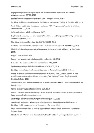 SAMEF/MALE Novembre 2019
184
Engagement public dans la protection de l’environnement 2016-2020, les objectifs
gouvernementaux SEPAQ, 2016
Société Tunisienne de l’Electricité et du Gaz, « Rapport annuel 2016 ».
Stratégie de développement durable des forêts et parcours en Tunisie 2015-2024 DGF, 2015
Neutralité en matière de dégradation des terres NDT : Programme d’appui a la définition
des cibles UNCCD, 2015
Le littoral tunisien : chiffres-clés APAL, 2015
Expérience tunisienne pour faire face à la Variabilité et au Changement Climatique en Zones
Côtières GWP-Med, 2015
Plan d’investissement forestier BM, DGF, BERD, ICF, 2015
Guide de Gouvernance Environnementale Locale en Tunisie, Heinrich-Böll-Stiftung, 2015
Ministère du Développement et de la Coopération Internationale, «11e et 12e Plan 2010-
2014».
Rapport INDC Tunisie 2014
Rapport sur la gestion des déchets solides en Tunisie GIZ, 2014
Evaluation des ressources forestières nationales FAO, 2014
Système Hydraulique de la Tunisie à l’horizon 2030 ITES, 2014
Stratégie nationale de développement durable de Tunisie, Versions 2011 et 2014.
Assises Nationale du Développement Durable de Tunisie, ANDD, Enjeux, visions et axes
stratégiques, mesures de politiques prioritaires, Secrétariat d’Etat du Développement
Durable, Octobre 2014.
Les sources du droit de l’environnement en Tunisie, Lotfi DAMMAK, Tribunal administratif de
Tunisie, 2013
Forêts, aires protégées et écotourisme DGF, 2013
Rapport national sur le suivi des OMD, 2013. Système des nations Unies, « Bilan commun de
Pays, Rapport final », septembre 2013.
La Stratégie Nationale sur le Changement Climatique, GIZ, 2012
République Tunisienne, Ministère du développement régional et de la planification, «
Stratégie de développement de la Tunisie nouvelle », mai 2012.
Profil environnemental de la Tunisie-Rapport final, octobre 2012. République Tunisienne-
Nations Unies,
Plan National d’Action pour des Achats Publics Durables République tunisienne, 2012
 