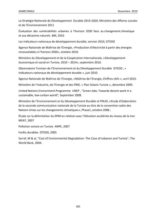SAMEF/MALE Novembre 2019
185
La Stratégie Nationale de Développement Durable 2014-2020, Ministère des Affaires Locales
et de l’Environnement 2011
Évaluation des vulnérabilités urbaines à l’horizon 2030 face au changement climatique
et aux désastres naturels BM, 2010
Les indicateurs nationaux de développement durable, version 2010, OTEDD
Agence Nationale de Maîtrise de l’Energie, «Production d’électricité à partir des énergies
renouvelables à l’horizon 2030», octobre 2010.
Ministère du Développement et de la Coopération Internationale, «Développement
économique et social en Tunisie, 2010 – 2014», septembre 2010.
Observatoire Tunisien de l’Environnement et du Développement Durable OTEDD , «
Indicateurs nationaux de développement durable », juin 2010.
Agence Nationale de Maîtrise de l’Energie, «Maîtrise de l’Energie, Chiffres clefs », avril 2010.
Ministère de l’Industrie, de l’Energie et des PME, « Plan Solaire Tunisie », décembre 2009.
United Nations Environment Programme UNEP , “Green Jobs: Towards decent work in a
sustainable, low-carbon world”, September 2008.
Ministère de l’Environnement et du Développement Durable et PNUD, «Etude d’élaboration
de la seconde communication nationale de la Tunisie au titre de la convention cadre des
Nations Unies sur les changements climatiques», Phase1, octobre 2008 ;
Étude sur la délimitation du DPM en relation avec l’élévation accélérée du niveau de la mer
MEAT, 2007
Pollution sonore en Tunisie ANPE, 2007
Forêts durables OTEDD, 2005
Sarraf, M & al, “Cost of Environmental Degradation- The Case of Lebanon and Tunisia”, The
World Bank, 2004.
 