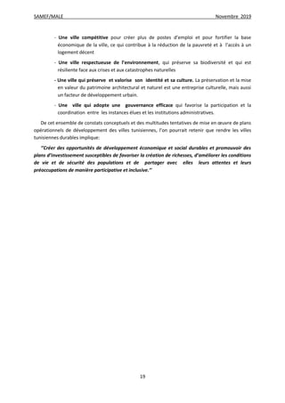 SAMEF/MALE Novembre 2019
19
- Une ville compétitive pour créer plus de postes d’emploi et pour fortifier la base
économique de la ville, ce qui contribue à la réduction de la pauvreté et à l’accès à un
logement décent
- Une ville respectueuse de l’environnement, qui préserve sa biodiversité et qui est
résiliente face aux crises et aux catastrophes naturelles
- Une ville qui préserve et valorise son identité et sa culture. La préservation et la mise
en valeur du patrimoine architectural et naturel est une entreprise culturelle, mais aussi
un facteur de développement urbain.
- Une ville qui adopte une gouvernance efficace qui favorise la participation et la
coordination entre les instances élues et les institutions administratives.
De cet ensemble de constats conceptuels et des multitudes tentatives de mise en œuvre de plans
opérationnels de développement des villes tunisiennes, l’on pourrait retenir que rendre les villes
tunisiennes durables implique:
‘’Créer des opportunités de développement économique et social durables et promouvoir des
plans d’investissement susceptibles de favoriser la création de richesses, d’améliorer les conditions
de vie et de sécurité des populations et de partager avec elles leurs attentes et leurs
préoccupations de manière participative et inclusive.’’
 