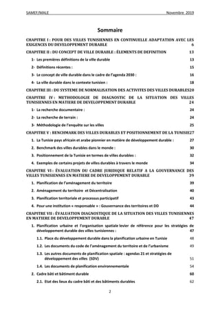 SAMEF/MALE Novembre 2019
2
Sommaire
CHAPITRE I : POUR DES VILLES TUNISIENNES EN CONTINUELLE ADAPTATION AVEC LES
EXIGENCES DU DEVELOPPEMENT DURABLE 6
CHAPITRE II : DU CONCEPT DE VILLE DURABLE : ÉLEMENTS DE DEFINITION 13
1- Les premières définitions de la ville durable 13
2- Définitions récentes : 15
3- Le concept de ville durable dans le cadre de l’agenda 2030 : 16
4- La ville durable dans le contexte tunisien : 18
CHAPITRE III : DU SYSTEME DE NORMALISATION DES ACTIVITES DES VILLES DURABLES20
CHAPITRE IV : METHODOLOGIE DE DIAGNOSTIC DE LA SITUATION DES VILLES
TUNISIENNES EN MATIERE DE DEVELOPPEMENT DURABLE 24
1- La recherche documentaire : 24
2- La recherche de terrain : 24
3- Méthodologie de l’enquête sur les villes 25
CHAPITRE V : BENCHMARK DES VILLES DURABLES ET POSITIONNEMENT DE LA TUNISIE27
1. La Tunisie pays africain et arabe pionnier en matière de développement durable : 27
2. Benchmark des villes durables dans le monde : 30
3. Positionnement de la Tunisie en termes de villes durables : 32
4. Exemples de certains projets de villes durables à travers le monde 34
CHAPITRE VI : ÉVALUATION DU CADRE JURIDIQUE RELATIF A LA GOUVERNANCE DES
VILLES TUNISIENNES EN MATIERE DE DEVELOPPEMENT DURABLE 39
1. Planification de l’aménagement du territoire 39
2. Aménagement du territoire et Décentralisation 40
3. Planification territoriale et processus participatif 43
4. Pour une institution « responsable » : Gouvernance des territoires et DD 44
CHAPITRE VII : ÉVALUATION DIAGNOSTIQUE DE LA SITUATION DES VILLES TUNISIENNES
EN MATIERE DE DEVELOPPEMENT DURABLE 47
1. Planification urbaine et l’organisation spatiale levier de référence pour les stratégies de
développement durable des villes tunisiennes : 47
1.1. Place du développement durable dans la planification urbaine en Tunisie 48
1.2. Les documents du code de l’aménagement du territoire et de l’urbanisme 49
1.3. Les autres documents de planification spatiale : agendas 21 et stratégies de
développement des villes (SDV) 51
1.4. Les documents de planification environnementale 54
2. Cadre bâti et bâtiment durable 60
2.1. Etat des lieux du cadre bâti et des bâtiments durables 62
 