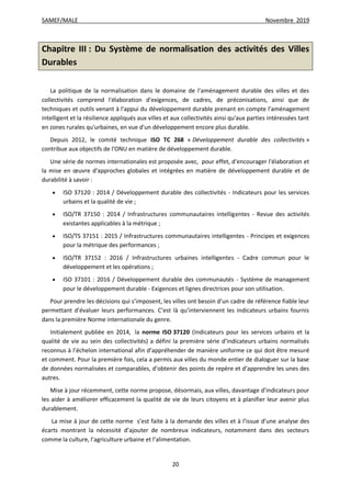 SAMEF/MALE Novembre 2019
20
Chapitre III : Du Système de normalisation des activités des Villes
Durables
La politique de la normalisation dans le domaine de l'aménagement durable des villes et des
collectivités comprend l'élaboration d'exigences, de cadres, de préconisations, ainsi que de
techniques et outils venant à l'appui du développement durable prenant en compte l'aménagement
intelligent et la résilience appliqués aux villes et aux collectivités ainsi qu'aux parties intéressées tant
en zones rurales qu'urbaines, en vue d'un développement encore plus durable.
Depuis 2012, le comité technique ISO TC 268 « Développement durable des collectivités »
contribue aux objectifs de l'ONU en matière de développement durable.
Une série de normes internationales est proposée avec, pour effet, d'encourager l'élaboration et
la mise en œuvre d'approches globales et intégrées en matière de développement durable et de
durabilité à savoir :
 ISO 37120 : 2014 / Développement durable des collectivités - Indicateurs pour les services
urbains et la qualité de vie ;
 ISO/TR 37150 : 2014 / Infrastructures communautaires intelligentes - Revue des activités
existantes applicables à la métrique ;
 ISO/TS 37151 : 2015 / Infrastructures communautaires intelligentes - Principes et exigences
pour la métrique des performances ;
 ISO/TR 37152 : 2016 / Infrastructures urbaines intelligentes - Cadre commun pour le
développement et les opérations ;
 ISO 37101 : 2016 / Développement durable des communautés - Système de management
pour le développement durable - Exigences et lignes directrices pour son utilisation.
Pour prendre les décisions qui s’imposent, les villes ont besoin d’un cadre de référence fiable leur
permettant d’évaluer leurs performances. C’est là qu’interviennent les indicateurs urbains fournis
dans la première Norme internationale du genre.
Initialement publiée en 2014, la norme ISO 37120 (Indicateurs pour les services urbains et la
qualité de vie au sein des collectivités) a défini la première série d’indicateurs urbains normalisés
reconnus à l’échelon international afin d’appréhender de manière uniforme ce qui doit être mesuré
et comment. Pour la première fois, cela a permis aux villes du monde entier de dialoguer sur la base
de données normalisées et comparables, d’obtenir des points de repère et d’apprendre les unes des
autres.
Mise à jour récemment, cette norme propose, désormais, aux villes, davantage d’indicateurs pour
les aider à améliorer efficacement la qualité de vie de leurs citoyens et à planifier leur avenir plus
durablement.
La mise à jour de cette norme s’est faite à la demande des villes et à l’issue d’une analyse des
écarts montrant la nécessité d’ajouter de nombreux indicateurs, notamment dans des secteurs
comme la culture, l’agriculture urbaine et l’alimentation.
 