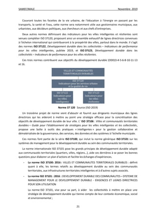 SAMEF/MALE Novembre 2019
21
Couvrant toutes les facettes de la vie urbaine, de l’éducation à l’énergie en passant par les
transports, la santé et l’eau, cette norme sera notamment utile aux gestionnaires municipaux, aux
urbanistes, aux décideurs politiques, aux chercheurs et aux chefs d’entreprises.
Deux autres normes définissant des indicateurs pour les villes intelligentes et résilientes sont
venues compléter ISO 37120, proposant ainsi un ensemble exhaustif de lignes directrices convenues
à l’échelon international qui contribueront à la prospérité des villes, partout dans le monde. Il s’agit
des normes ISO 37122, Développement durable dans les collectivités – Indicateurs de performance
pour les villes intelligentes, publiée 2019, et ISO 37123, Développement durable dans les
collectivités – Indicateurs de performance pour les villes résilientes.
Ces trois normes contribuent aux objectifs du développement durable (ODD)3-4-5-6-8-10-11-13
et 16.
Norme 37 120 Source (ISO 2019)
Un troisième projet de norme vient d’aboutir et fournit aux dirigeants municipaux des lignes
directrices qui les aideront à mettre au point une stratégie efficace pour la concrétisation des
objectifs de développement durable de leur ville. L’ ISO 37106 : Villes et communautés territoriales
durables – Guide pour l’établissement de stratégies pour les villes intelligentes et les collectivités,
propose une boîte à outils des pratiques « intelligentes » pour la gestion collaborative et
dématérialisée de la gouvernance, des services, des données et des systèmes à l’échelle municipale.
Ces normes font partie de la série ISO 37100, qui inclut la norme générique ISO 37101 sur les
systèmes de management pour le développement durable au sein des communautés territoriales.
La norme internationale ISO 37101 pose les grands principes de développement durable adapté
aux communautés territoriales (quartiers, villes, régions…), aide ces dernières à se poser les bonnes
questions pour élaborer un plan d’actions et facilite les échanges d’expériences.
- La norme ISO 37100: 2016 : VILLES ET COMMUNAUTES TERRITORIALES DURABLES : définit
quant à elle, les termes relatifs au développement durable au sein des communautés
territoriales, aux infrastructures territoriales intelligentes et à d'autres sujets associés.
- La norme ISO 37101 : 2016 : DEVELOPPEMENT DURABLE DES COMMUNAUTES—SYSTEME DE
MANAGEMENT POUR LE DEVELOPPEMENT DURABLE - EXIGENCES ET LIGNES DIRECTRICES
POUR SON UTILISATION
La norme ISO 37101, vise pour sa part, à aider les collectivités à mettre en place une
stratégie de développement durable qui tienne compte de leur contexte économique, social
et environnemental ;
 
