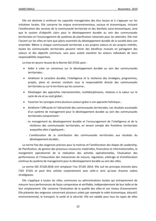 SAMEF/MALE Novembre 2019
22
Elle est destinée à renforcer les capacités managériales des élus locaux et à s’appuyer sur les
initiatives locales. Elle concerne les enjeux environnementaux, sociaux et économiques, incluant
l’amélioration des services de la communauté territoriale et des bienfaits socio-économiques, ainsi
que le soutien d’objectifs clairs pour le développement durable au sein des communautés
territoriales et l’encouragement de systèmes de planification rationnels pour les atteindre. Elle met
l’accent sur les villes en tant que jalons essentiels du développement durable de la société dans son
ensemble. Même si chaque communauté territoriale a ses propres valeurs et ses propres intérêts,
toutes les communautés territoriales peuvent retirer des bénéfices mutuels en partageant des
valeurs et des objectifs communs, sans pour autant exonérer les acteurs individuels de leurs
responsabilités respectives.
La mise en œuvre réussie de la Norme ISO 37101 peut :
 Aider à créer un consensus sur le développement durable au sein des communautés
territoriales ;
 Améliorer le caractère durable, l’intelligence et la résilience des stratégies, programmes,
projets, plans et services conduits sous la responsabilité directe des communautés
territoriales ou sur le territoire qui les concerne ;
 Développer des approches intersectorielles, multidisciplinaires, relatives à la valeur sur le
cycle de vie et au coût global ;
 Favoriser les synergies entre plusieurs acteurs grâce à une approche holistique ;
 Améliorer l’efficacité et l’attractivité des communautés territoriales. Les résultats escomptés
d’un système de management pour le développement durable au sein des communautés
territoriales comprennent :
- Le management du développement durable et l’encouragement de l’intelligence et de la
résilience des communautés territoriales, en tenant compte des frontières territoriales
auxquelles elles s’appliquent ;
- L’amélioration de la contribution des communautés territoriales aux résultats du
développement durable ;
La norme fixe des exigences précises pour la maitrise et l’amélioration des étapes de Leadership,
de Planification, de gestion des processus ressources matérielles, financières et informationnelles, le
mangement opérationnel de la réalisation des activités opérationnelles, l’évaluation des
performances et l’instauration des mécanismes de mesure, régulation, arbitrage et d’amélioration
continue du système de management pour le développement durable au sein des villes.
La norme ISO 37120:2018 vint remplacer l’iso 37120 :2014. Elle suit les principes énoncés dans
l'ISO 37101 et peut être utilisée conjointement avec celle-ci ainsi qu’avec d'autres cadres
stratégiques.
Elle s'applique à toutes les villes, communes ou administrations locales qui entreprennent de
mesurer leurs performances de façon comparative et vérifiable, indépendamment de leur taille et de
leur emplacement. Elle concerne l’évaluation de la qualité des villes et son niveau d’avancement.
Elle présente des exigences concernant plusieurs volets par exemple le volet économique, éducatif,
environnemental, le transport, la santé et la sécurité. Elle est valable pour tous les types de villes
 