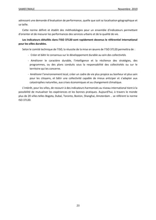 SAMEF/MALE Novembre 2019
23
adressant une demande d’évaluation de performance, quelle que soit sa localisation géographique et
sa taille.
Cette norme définit et établit des méthodologies pour un ensemble d'indicateurs permettant
d'orienter et de mesurer les performances des services urbains et de la qualité de vie.
Les indicateurs détaillés dans l’ISO 37120 sont rapidement devenus le référentiel international
pour les villes durables.
Selon le comité technique de l’ISO, la réussite de la mise en œuvre de l’ISO 37120 permettra de :
- Créer et bâtir le consensus sur le développement durable au sein des collectivités
- Améliorer le caractère durable, l’intelligence et la résilience des stratégies, des
programmes, ou des plans conduits sous la responsabilité des collectivités ou sur le
territoire qui les concerne.
- Améliorer l’environnement local, créer un cadre de vie plus propice au bonheur et plus sain
pour les citoyens, et bâtir une collectivité capable de mieux anticiper et s’adapter aux
catastrophes naturelles, aux crises économiques et au changement climatique.
L’intérêt, pour les villes, de recourir à des indicateurs harmonisés au niveau international tient à la
possibilité de mutualiser les expériences et les bonnes pratiques. Aujourd’hui, à travers le monde
plus de 20 villes telles Bogota, Dubaï, Toronto, Boston, Shanghai, Amsterdam .. se réfèrent la norme
ISO 37120.
 