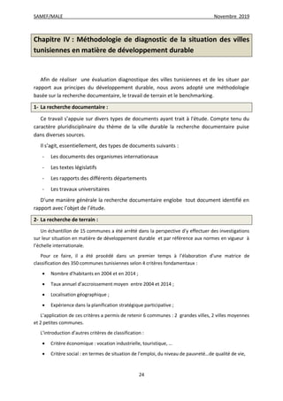 SAMEF/MALE Novembre 2019
24
Chapitre IV : Méthodologie de diagnostic de la situation des villes
tunisiennes en matière de développement durable
Afin de réaliser une évaluation diagnostique des villes tunisiennes et de les situer par
rapport aux principes du développement durable, nous avons adopté une méthodologie
basée sur la recherche documentaire, le travail de terrain et le benchmarking.
1- La recherche documentaire :
Ce travail s’appuie sur divers types de documents ayant trait à l'étude. Compte tenu du
caractère pluridisciplinaire du thème de la ville durable la recherche documentaire puise
dans diverses sources.
Il s’agit, essentiellement, des types de documents suivants :
- Les documents des organismes internationaux
- Les textes législatifs
- Les rapports des différents départements
- Les travaux universitaires
D’une manière générale la recherche documentaire englobe tout document identifié en
rapport avec l’objet de l’étude.
2- La recherche de terrain :
Un échantillon de 15 communes a été arrêté dans la perspective d’y effectuer des investigations
sur leur situation en matière de développement durable et par référence aux normes en vigueur à
l’échelle internationale.
Pour ce faire, il a été procédé dans un premier temps à l’élaboration d’une matrice de
classification des 350 communes tunisiennes selon 4 critères fondamentaux :
 Nombre d’habitants en 2004 et en 2014 ;
 Taux annuel d’accroissement moyen entre 2004 et 2014 ;
 Localisation géographique ;
 Expérience dans la planification stratégique participative ;
L’application de ces critères a permis de retenir 6 communes : 2 grandes villes, 2 villes moyennes
et 2 petites communes.
L’introduction d’autres critères de classification :
 Critère économique : vocation industrielle, touristique, …
 Critère social : en termes de situation de l’emploi, du niveau de pauvreté…de qualité de vie,
 