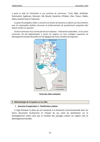 SAMEF/MALE Novembre 2019
25
a porté la taille de l’échantillon à une quinzaine de communes : Tunis, Béja, Jendouba,
Hammamet, Zaghouan, Kairouan, Sidi Bouzid, Kasserine, M’Saken, Sfax, Tozeur, Gabès,
Gafsa, Houmet Souk et Tataouine.
Le guide d’investigation établi, a concerné une dizaine de domaines à explorer par des entretiens
avec les responsables desdites communes et d’administration de questionnaires auxquelles elles
étaient invitées à y répondre.
Seules 8 communes nous ont fait part de leurs réponses – relativement explorables – et les autres
communes ont été diagnostiquées à travers les rapports sur leurs stratégies respectives de
développement durable desquelles ont été dégagées des fiches-synthèses de diagnostic.
Carte des villes analysées
3- Méthodologie de l’enquête sur les villes
 Domaine d’exploration 1 : Planification urbaine
Il s’agit d’évaluer la place qui est consacrée à la dimension environnementale dans les
divers documents d’urbanisme et l’impact de ces outils de planification sur le
développement urbain ainsi que la situation des paysages urbains en rapport avec le
développement durable.
 