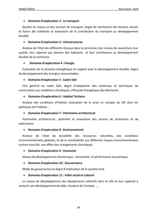 SAMEF/MALE Novembre 2019
26
 Domaine d’exploration 2 : Le transport
Qualité du réseau et des services de transport, degré de satisfaction des besoins actuels
et futurs des habitants et évaluation de la contribution du transport au développement
durable.
 Domaine d’exploration 3 : Infrastructures
Analyse de l’état des différents réseaux dans la commune, leur niveau de couverture, leur
qualité, leur réponse aux besoins des habitants et leur contribution au développement
durable de la commune.
 Domaine d’exploration 4 : Energie
Evaluation de la situation énergétique en rapport avec le développement durable, degré
de développement des énergies renouvelables
 Domaine d’exploration 5 : Cadre bâti
Etat général du cadre bâti, degré d’adaptation des matériaux et techniques de
construction aux conditions climatiques, efficacité énergétique des bâtiments.
 Domaine d’exploration 6 : Habitat Tertiaire
Analyse des conditions d’habitat, évaluation de la prise en compte du DD dans les
politiques de l’habitat…
 Domaine d’exploration 7 : Patrimoine architectural
Patrimoine architectural : potentiel et évaluation des actions de protection et de
valorisation
 Domaine d’exploration 8 : Environnement
Analyse de l’état de durabilité des ressources naturelles, des conditions
environnementales globales, et de la vulnérabilité aux différents risques environnementaux
surtout ceux liés aux effets des changements climatiques.
 Domaine d’exploration 9 : Economie
Niveau de développement économique : attractivité et performance économique
 Domaine d’exploration 10 : Gouvernance
Mode de gouvernance et degré d’implication de la société civile
 Domaine d’exploration 11 : Volet social et culturel
Le niveau de développement des équipements collectifs dans la ville et leur capacité à
soutenir son développement durable, situation de l’emploi, ….
 