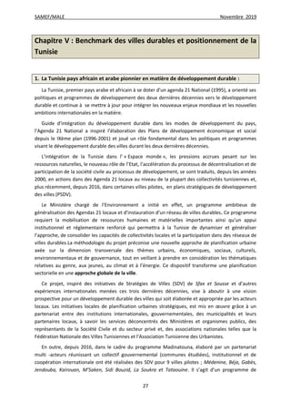 SAMEF/MALE Novembre 2019
27
Chapitre V : Benchmark des villes durables et positionnement de la
Tunisie
1. La Tunisie pays africain et arabe pionnier en matière de développement durable :
La Tunisie, premier pays arabe et africain à se doter d’un agenda 21 National (1995), a orienté ses
politiques et programmes de développement des deux dernières décennies vers le développement
durable et continue à se mettre à jour pour intégrer les nouveaux enjeux mondiaux et les nouvelles
ambitions internationales en la matière.
Guide d’intégration du développement durable dans les modes de développement du pays,
l’Agenda 21 National a inspiré l’élaboration des Plans de développement économique et social
depuis le IXème plan (1996-2001) et joué un rôle fondamental dans les politiques et programmes
visant le développement durable des villes durant les deux dernières décennies.
L’intégration de la Tunisie dans l’ « Espace monde », les pressions accrues pesant sur les
ressources naturelles, le nouveau rôle de l’Etat, l’accélération du processus de décentralisation et de
participation de la société civile au processus de développement, se sont traduits, depuis les années
2000, en actions dans des Agenda 21 locaux au niveau de la plupart des collectivités tunisiennes et,
plus récemment, depuis 2016, dans certaines villes pilotes, en plans stratégiques de développement
des villes (PSDV).
Le Ministère chargé de l’Environnement a initié en effet, un programme ambitieux de
généralisation des Agendas 21 locaux et d’instauration d’un réseau de villes durables. Ce programme
requiert la mobilisation de ressources humaines et matérielles importantes ainsi qu’un appui
institutionnel et réglementaire renforcé qui permettra à la Tunisie de dynamiser et généraliser
l’approche, de consolider les capacités de collectivités locales et la participation dans des réseaux de
villes durables.La méthodologie du projet préconise une nouvelle approche de planification urbaine
axée sur la dimension transversale des thèmes urbains, économiques, sociaux, culturels,
environnementaux et de gouvernance, tout en veillant à prendre en considération les thématiques
relatives au genre, aux jeunes, au climat et à l’énergie. Ce dispositif transforme une planification
sectorielle en une approche globale de la ville.
Ce projet, inspiré des initiatives de Stratégies de Villes (SDV) de Sfax et Sousse et d’autres
expériences internationales menées ces trois dernières décennies, vise à aboutir à une vision
prospective pour un développement durable des villes qui soit élaborée et appropriée par les acteurs
locaux. Les initiatives locales de planification urbaines stratégiques, est mis en œuvre grâce à un
partenariat entre des institutions internationales, gouvernementales, des municipalités et leurs
partenaires locaux, à savoir les services déconcentrés des Ministères et organismes publics, des
représentants de la Société Civile et du secteur privé et, des associations nationales telles que la
Fédération Nationale des Villes Tunisiennes et l’Association Tunisienne des Urbanistes.
En outre, depuis 2016, dans le cadre du programme Madinatouna, élaboré par un partenariat
multi -acteurs réunissant un collectif gouvernemental (communes étudiées), institutionnel et de
coopération internationale ont été réalisées des SDV pour 9 villes pilotes ; Médenine, Béja, Gabès,
Jendouba, Kairouan, M’Saken, Sidi Bouzid, La Soukra et Tataouine. Il s’agit d’un programme de
 