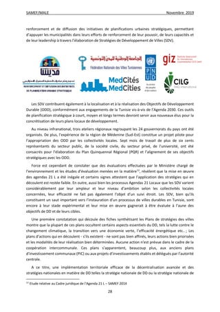 SAMEF/MALE Novembre 2019
28
renforcement et de diffusion des initiatives de planifications urbaines stratégiques, permettant
d’appuyer les municipalités dans leurs efforts de renforcement de leur pouvoir, de leurs capacités et
de leur leadership à travers l’élaboration de Stratégies de Développement de Villes (SDV).
*
Les SDV contribuent également à la localisation et à la réalisation des Objectifs de Développement
Durable (ODD), conformément aux engagements de la Tunisie vis-à-vis de l’Agenda 2030. Ces outils
de planification stratégique à court, moyen et longs termes devront servir aux nouveaux élus pour la
concrétisation de leurs plans locaux de développement.
Au niveau infranational, trois ateliers régionaux regroupant les 24 gouvernorats du pays ont été
organisés. De plus, l’expérience de la région de Médenine (Sud-Est) constitue un projet pilote pour
l’appropriation des ODD par les collectivités locales. Sept mois de travail de plus de six cents
représentants du secteur public, de la société civile, du secteur privé, de l’université, ont été
consacrés pour l’élaboration du Plan Quinquennal Régional (PQR) et l’alignement de ses objectifs
stratégiques avec les ODD.
Force est cependant de constater que des évaluations effectuées par le Ministère chargé de
l’environnement et les études d’évaluation menées en la matière12
, révèlent que la mise en œuvre
des agendas 21 L a été inégale et certains signes attestent que l’application des stratégies qui en
découlent est restée faible. En outre, aussi bien les processus Agendas 21 Locaux que les SDV varient
considérablement par leur ampleur et leur niveau d’ambition selon les collectivités locales
concernées, leur efficacité ne fait pas également l’objet d’un suivi étroit. Les SDV, bien qu’ils
constituent un saut important vers l’instauration d’un processus de villes durables en Tunisie, sont
encore à leur stade expérimental et leur mise en œuvre gagnerait à être évaluée à l’aune des
objectifs de DD et de leurs cibles.
Une première constatation qui découle des fiches synthétisant les Plans de stratégies des villes
montre que la plupart de ces plans occultent certains aspects essentiels du DD, tels la lutte contre le
changement climatique, la transition vers une économie verte, l’efficacité énergétique etc.. ; Les
plans d’actions qui en découlent - s’ils existent - ne sont pas bien affinés, leurs actions bien priorisées
et les modalités de leur réalisation bien déterminées. Aucune action n’est prévue dans le cadre de la
coopération intercommunale. Ces plans s’apparentent, beaucoup plus, aux anciens plans
d’investissement communaux (PIC) ou aux projets d’investissements établis et délégués par l’autorité
centrale.
A ce titre, une implémentation territoriale efficace de la décentralisation avancée et des
stratégies nationales en matière de DD telles la stratégie nationale de DD ou la stratégie nationale de
12
Etude relative au Cadre juridique de l’Agenda 21 L – SAMEF 2014
 