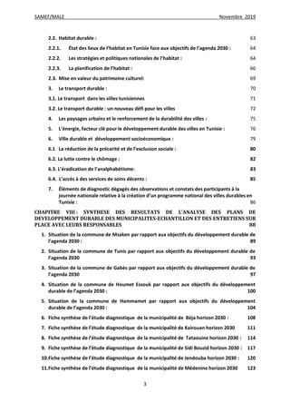 SAMEF/MALE Novembre 2019
3
2.2. Habitat durable : 63
2.2.1. État des lieux de l’habitat en Tunisie face aux objectifs de l’agenda 2030 : 64
2.2.2. Les stratégies et politiques nationales de l’habitat : 64
2.2.3. La planification de l’habitat : 66
2.3. Mise en valeur du patrimoine culturel: 69
3. Le transport durable : 70
3.1. Le transport dans les villes tunisiennes 71
3.2. Le transport durable : un nouveau défi pour les villes 72
4. Les paysages urbains et le renforcement de la durabilité des villes : 75
5. L’énergie, facteur clé pour le développement durable des villes en Tunisie : 76
6. Ville durable et développement socioéconomique : 79
6.1 La réduction de la précarité et de l’exclusion sociale : 80
6.2. La lutte contre le chômage : 82
6.3. L’éradication de l’analphabétisme: 83
6.4. L’accès à des services de soins décents : 85
7. Éléments de diagnostic dégagés des observations et constats des participants à la
journée nationale relative à la création d’un programme national des villes durables en
Tunisie : 86
CHAPITRE VIII : SYNTHESE DES RESULTATS DE L’ANALYSE DES PLANS DE
DEVELOPPEMENT DURABLE DES MUNICIPALITES-ECHANTILLON ET DES ENTRETIENS SUR
PLACE AVEC LEURS RESPONSABLES 88
1. Situation de la commune de Msaken par rapport aux objectifs du développement durable de
l’agenda 2030 : 89
2. Situation de la commune de Tunis par rapport aux objectifs du développement durable de
l’agenda 2030 93
3. Situation de la commune de Gabès par rapport aux objectifs du développement durable de
l’agenda 2030 97
4. Situation de la commune de Houmet Essouk par rapport aux objectifs du développement
durable de l’agenda 2030 : 100
5. Situation de la commune de Hammamet par rapport aux objectifs du développement
durable de l’agenda 2030 : 104
6. Fiche synthèse de l’étude diagnostique de la municipalité de Béja horizon 2030 : 108
7. Fiche synthèse de l’étude diagnostique de la municipalité de Kairouan horizon 2030 111
8. Fiche synthèse de l’étude diagnostique de la municipalité de Tataouine horizon 2030 : 114
9. Fiche synthèse de l’étude diagnostique de la municipalité de Sidi Bouzid horizon 2030 : 117
10.Fiche synthèse de l’étude diagnostique de la municipalité de Jendouba horizon 2030 : 120
11.Fiche synthèse de l’étude diagnostique de la municipalité de Médenine horizon 2030 123
 