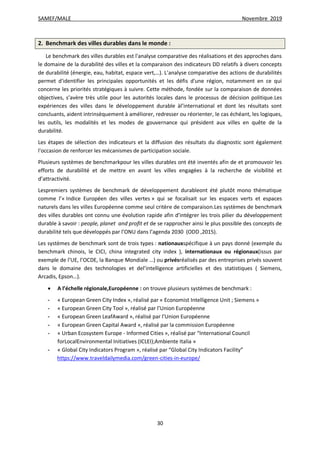 SAMEF/MALE Novembre 2019
30
2. Benchmark des villes durables dans le monde :
Le benchmark des villes durables est l'analyse comparative des réalisations et des approches dans
le domaine de la durabilité des villes et la comparaison des indicateurs DD relatifs à divers concepts
de durabilité (énergie, eau, habitat, espace vert,…). L'analyse comparative des actions de durabilités
permet d'identifier les principales opportunités et les défis d'une région, notamment en ce qui
concerne les priorités stratégiques à suivre. Cette méthode, fondée sur la comparaison de données
objectives, s’avère très utile pour les autorités locales dans le processus de décision politique.Les
expériences des villes dans le développement durable àl’international et dont les résultats sont
concluants, aident intrinsèquement à améliorer, redresser ou réorienter, le cas échéant, les logiques,
les outils, les modalités et les modes de gouvernance qui président aux villes en quête de la
durabilité.
Les étapes de sélection des indicateurs et la diffusion des résultats du diagnostic sont également
l'occasion de renforcer les mécanismes de participation sociale.
Plusieurs systèmes de benchmarkpour les villes durables ont été inventés afin de et promouvoir les
efforts de durabilité et de mettre en avant les villes engagées à la recherche de visibilité et
d’attractivité.
Lespremiers systèmes de benchmark de développement durableont été plutôt mono thématique
comme l’« Indice Européen des villes vertes » qui se focalisait sur les espaces verts et espaces
naturels dans les villes Européenne comme seul critère de comparaison.Les systèmes de benchmark
des villes durables ont connu une évolution rapide afin d’intégrer les trois pilier du développement
durable à savoir : people, planet and profit et de se rapprocher ainsi le plus possible des concepts de
durabilité tels que développés par l’ONU dans l’agenda 2030 (ODD ,2015).
Les systèmes de benchmark sont de trois types : nationauxspécifique à un pays donné (exemple du
benchmark chinois, le CICI, china integrated city index ), internationaux ou régionaux(issus par
exemple de l’UE, l’OCDE, la Banque Mondiale …) ou privésréalisés par des entreprises privés souvent
dans le domaine des technologies et del’intelligence artificielles et des statistiques ( Siemens,
Arcadis, Epson…).
 A l’échelle régionale,Européenne : on trouve plusieurs systèmes de benchmark :
- « European Green City Index », réalisé par « Economist Intelligence Unit ; Siemens »
- « European Green City Tool », réalisé par l’Union Européenne
- « European Green LeafAward », réalisé par l’Union Européenne
- « European Green Capital Award », réalisé par la commission Européenne
- « Urban Ecosystem Europe - Informed Cities », réalisé par “International Council
forLocalEnvironmental Initiatives (ICLEI);Ambiente Italia »
- « Global City Indicators Program », réalisé par “Global City Indicators Facility”
https://www.traveldailymedia.com/green-cities-in-europe/
 