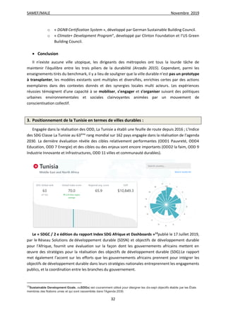 SAMEF/MALE Novembre 2019
32
o « DGNB Certification System », développé par German Sustainable Building Council.
o « Climate+ Development Program”, developpé par Clinton Foundation et l’US Green
Building Council.
 Conclusion
Il n'existe aucune ville utopique, les dirigeants des métropoles ont tous la lourde tâche de
maintenir l'équilibre entre les trois piliers de la durabilité (Arcadis 2015). Cependant, parmi les
enseignements tirés du benchmark, il y a lieu de souligner que la ville durable n’est pas un prototype
à transplanter, les modèles existants sont multiples et diversifiés, enrichies certes par des actions
exemplaires dans des contextes donnés et des synergies locales multi acteurs. Les expériences
réussies témoignent d’une capacité à se mobiliser, s’engager et s’organiser suivant des politiques
urbaines environnementales et sociales clairvoyantes animées par un mouvement de
conscientisation collectif.
3. Positionnement de la Tunisie en termes de villes durables :
Engagée dans la réalisation des ODD, La Tunisie a établi une feuille de route depuis 2016 ; L’Indice
des SDG Classe La Tunisie au 63ème
rang mondial sur 162 pays engagée dans la réalisation de l’agenda
2030. La dernière évaluation révèle des cibles relativement performantes (ODD1 Pauvreté, ODD4
Education, ODD 7 Energie) et des cibles ou des enjeux sont encore importants (ODD2 la faim, ODD 9
Industrie Innovante et Infrastructures, ODD 11 villes et communauté durables).
Le « SDGC / 2 e édition du rapport Index SDG Afrique et Dashboards »13
publié le 17 Juillet 2019,
par le Réseau Solutions de développement durable (SDSN) et objectifs de développement durable
pour l'Afrique, fournit une évaluation sur la façon dont les gouvernements africains mettent en
œuvre des stratégies pour la réalisation des objectifs de développement durable (SDG).Le rapport
met également l’accent sur les efforts que les gouvernements africains prennent pour intégrer les
objectifs de développement durable dans leurs stratégies nationales entreprennent les engagements
publics, et la coordination entre les branches du gouvernement.
13
Sustainable Development Goals, ouSDGs) est couramment utilisé pour désigner les dix-sept objectifs établis par les États
membres des Nations unies et qui sont rassemblés dans l'Agenda 2030.
 