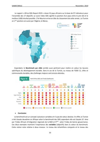 SAMEF/MALE Novembre 2019
33
Le rapport « Africa SDG Report 2019 » classe 52 pays africains sur la base de 97 indicateurs pour
l'ensemble des 17 objectifs. Le score Index SDG signifie la position d'un pays entre le pire (0) et le
meilleur (100) résultat possible. L’Ile Maurice arrive en tête du classement de cette année ; La Tunisie
en 1ère
position est suivie par l’Algérie, le Maroc.
Cependant, le Benchmark par cible semble aussi pertinent pour mettre en valeur les lacunes
spécifiques du développement durable. Dans le cas de la Tunisie, au niveau de l’ODD 11, villes et
communautés durables, des challenges majeurs sont encore attendus.
 Conclusion
Le benchmark est un concept à plusieurs variables et n’a pas de valeur absolue. En effet, la Tunisie
a été classée deuxième en Afrique selon le benchmark des SDG cependant elle est classée 22 -ème
par l’index Africain d’intégration régionale de la BAD et 9ème
selon l’index de bonne gouvernance.
Ces deux exemples montrent l’importance des variables (objectifs) dans la valeur du benchmark.
Cette notion reste relative à deux niveaux : le niveau des échantillons comparés et le niveau des
 