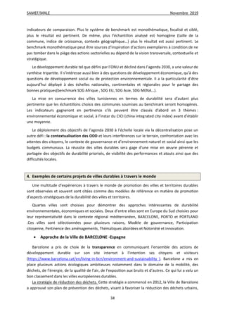 SAMEF/MALE Novembre 2019
34
indicateurs de comparaison. Plus le système de benchmark est monothématique, focalisé et ciblé,
plus le résultat est pertinent. De même, plus l’échantillon analysé est homogène (taille de la
commune, indice de croissance, contexte géographique…) plus le résultat est aussi pertinent. Le
benchmark monothématique peut être sources d’inspiration d’actions exemplaires à condition de ne
pas tomber dans le piège des actions sectorielles au dépend de la vision transversale, contextuelle et
stratégique.
Le développement durable tel que défini par l’ONU et décliné dans l’agenda 2030, a une valeur de
synthèse tripartite. Il s’intéresse aussi bien à des questions de développement économique, qu’à des
questions de développement social ou de protection environnementale. Il a la particularité d’être
aujourd’hui déployé à des échelles nationales, continentales et régionales pour le partage des
bonnes pratiques(benchmark SDG Afrique , SDG EU, SDG Asie, SDG MENA…).
La mise en concurrence des villes tunisiennes en termes de durabilité sera d’autant plus
pertinente que les échantillons choisis des communes soumises au benchmark seront homogènes.
Les indicateurs gagneront en pertinence s’ils peuvent être classés d’abord en 3 thèmes :
environnemental économique et social, à l’instar du CICI (china integrated city index) avant d’établir
une moyenne.
Le déploiement des objectifs de l’agenda 2030 à l’échelle locale via la décentralisation pose un
autre défi : la contextualisation des ODD et leurs interférences sur le terrain, confrontation avec les
attentes des citoyens, le contexte de gouvernance et d’environnement naturel et social ainsi que les
budgets communaux. La réussite des villes durables sera gage d’une mise en œuvre pérenne et
partagée des objectifs de durabilité priorisés, de visibilité des performances et atouts ainsi que des
difficultés locales.
4. Exemples de certains projets de villes durables à travers le monde
Une multitude d’expériences à travers le monde de promotion des villes et territoires durables
sont observées et souvent sont citées comme des modèles de référence en matière de promotion
d’aspects stratégiques de la durabilité des villes et territoires.
Quartes villes sont choisies pour démontrer des approches intéressantes de durabilité
environnementales, économiques et sociales. Deux d’entre elles sont en Europe du Sud choisies pour
leur représentativité dans le contexte régional méditerranéen, BARCELONE, PORTO et PORTLAND
.Ces villes sont sélectionnées pour plusieurs raisons, Modèle de gouvernance, Participation
citoyenne, Pertinence des aménagements, Thématiques abordées et Notoriété et innovation.
 Approche de la Ville de BARCELONE -Espagne
Barcelone a pris de choix de la transparence en communiquant l’ensemble des actions de
développement durable sur son site internet à l’intention ses citoyens et visiteurs
(https://www.barcelona.cat/en/living-in-bcn/environment-and-sustainability ). Barcelone a mis en
place plusieurs actions écologiques ambitieuses notamment dans le domaine de la mobilité, des
déchets, de l’énergie, de la qualité de l’air, de l’exposition aux bruits et d’autres. Ce qui lui a valu un
bon classement dans les villes européennes durables.
La stratégie de réduction des déchets. Cette stratégie a commencé en 2012, la Ville de Barcelone
a approuvé son plan de prévention des déchets, visant à favoriser la réduction des déchets urbains,
 