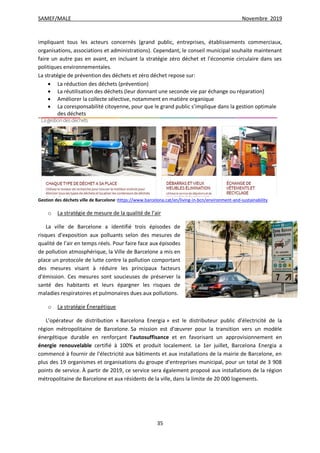 SAMEF/MALE Novembre 2019
35
impliquant tous les acteurs concernés (grand public, entreprises, établissements commerciaux,
organisations, associations et administrations). Cependant, le conseil municipal souhaite maintenant
faire un autre pas en avant, en incluant la stratégie zéro déchet et l'économie circulaire dans ses
politiques environnementales.
La stratégie de prévention des déchets et zéro déchet repose sur:
 La réduction des déchets (prévention)
 La réutilisation des déchets (leur donnant une seconde vie par échange ou réparation)
 Améliorer la collecte sélective, notamment en matière organique
 La coresponsabilité citoyenne, pour que le grand public s’implique dans la gestion optimale
des déchets
Gestion des déchets ville de Barcelone :https://www.barcelona.cat/en/living-in-bcn/environment-and-sustainability
o La stratégie de mesure de la qualité de l’air
La ville de Barcelone a identifié trois épisodes de
risques d’exposition aux polluants selon des mesures de
qualité de l’air en temps réels. Pour faire face aux épisodes
de pollution atmosphérique, la Ville de Barcelone a mis en
place un protocole de lutte contre la pollution comportant
des mesures visant à réduire les principaux facteurs
d'émission. Ces mesures sont soucieuses de préserver la
santé des habitants et leurs épargner les risques de
maladies respiratoires et pulmonaires dues aux pollutions.
o La stratégie Énergétique
L’opérateur de distribution « Barcelona Energia » est le distributeur public d’électricité de la
région métropolitaine de Barcelone. Sa mission est d'œuvrer pour la transition vers un modèle
énergétique durable en renforçant l'autosuffisance et en favorisant un approvisionnement en
énergie renouvelable certifié à 100% et produit localement. Le 1er juillet, Barcelona Energia a
commencé à fournir de l'électricité aux bâtiments et aux installations de la mairie de Barcelone, en
plus des 19 organismes et organisations du groupe d'entreprises municipal, pour un total de 3 908
points de service. À partir de 2019, ce service sera également proposé aux installations de la région
métropolitaine de Barcelone et aux résidents de la ville, dans la limite de 20 000 logements.
 