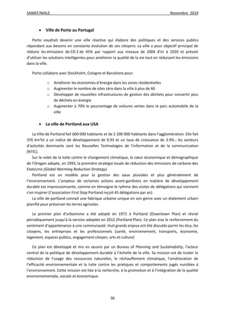 SAMEF/MALE Novembre 2019
36
 Ville de Porto au Portugal
Porto voudrait devenir une ville réactive qui élabore des politiques et des services publics
répondant aux besoins en constante évolution de ses citoyens. La ville a pour objectif principal de
réduire les émissions de CO 2 de 45% par rapport aux niveaux de 2004 d’ici à 2020 et prévoit
d’utiliser les solutions intelligentes pour améliorer la qualité de la vie tout en réduisant les émissions
dans la ville.
Porto collabore avec Stockholm, Cologne et Barcelone pour:
o Améliorer les économies d'énergie dans les zones résidentielles
o Augmenter le nombre de sites zéro dans la ville à plus de 60
o Développer de nouvelles infrastructures de gestion des déchets pour convertir plus
de déchets en énergie
o Augmenter à 70% le pourcentage de voitures vertes dans le parc automobile de la
ville
 La ville de Portland aux USA
La Ville de Portland fait 600 000 habitants et de 2 200 000 habitants dans l’agglomération. Elle fait
376 km²et a un indice de développement de 0.93 et un taux de croissance de 3.9% ; les secteurs
d’activités dominants sont les Nouvelles Technologies de l’information et de la communication
(NTIC).
Sur le volet de la lutte contre le changement climatique, le cœur économique et démographique
de l’Oregon adopte, en 1993, la première stratégie locale de réduction des émissions de carbone des
EtatsUnis (Global Warming Reduction Strategy).
Portland est un modèle pour la gestion des eaux pluviales et plus généralement de
l’environnement. L’ampleur de certaines actions avant-gardistes en matière de développement
durable est impressionnante, comme en témoigne le rythme des visites de délégations qui viennent
s’en inspirer (l’association First Stop Portland reçoit 45 délégations par an).
La ville de portland connait une fabrique urbaine unique en son genre avec un étalement urbain
planifié pour préserver les terres agricoles.
Le premier plan d’urbanisme a été adopté en 1972 à Portland (Downtown Plan) et révisé
périodiquement jusqu’à la version adoptée en 2012 (Portland Plan). Ce plan vise le renforcement du
sentiment d’appartenance à une communauté. Huit grands enjeux ont été discutés parmi les élus, les
citoyens, les entreprises et les professionnels (santé, environnement, transports, économie,
logement, espaces publics, engagement citoyen, arts et culture)
Ce plan est développé et mis en œuvre par un Bureau of Planning and Sustainability, l’acteur
central de la politique de développement durable à l’échelle de la ville. Sa mission est de traiter la
réduction de l’usage des ressources naturelles, le réchauffement climatique, l’amélioration de
l’efficacité environnementale et la lutte contre les pratiques et comportements jugés nuisibles à
l’environnement. Cette mission est liée à la recherche, à la promotion et à l’intégration de la qualité
environnementale, sociale et économique.
 