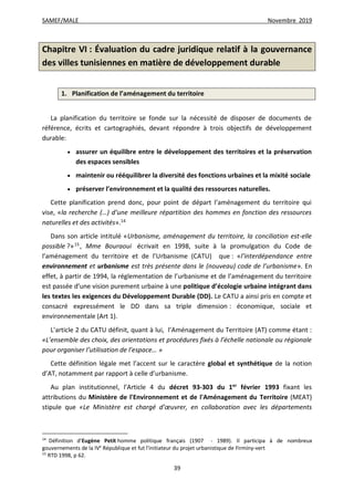 SAMEF/MALE Novembre 2019
39
Chapitre VI : Évaluation du cadre juridique relatif à la gouvernance
des villes tunisiennes en matière de développement durable
1. Planification de l’aménagement du territoire
La planification du territoire se fonde sur la nécessité de disposer de documents de
référence, écrits et cartographiés, devant répondre à trois objectifs de développement
durable:
 assurer un équilibre entre le développement des territoires et la préservation
des espaces sensibles
 maintenir ou rééquilibrer la diversité des fonctions urbaines et la mixité sociale
 préserver l’environnement et la qualité des ressources naturelles.
Cette planification prend donc, pour point de départ l’aménagement du territoire qui
vise, «la recherche (…) d’une meilleure répartition des hommes en fonction des ressources
naturelles et des activités».14
Dans son article intitulé «Urbanisme, aménagement du territoire, la conciliation est-elle
possible ?»15
, Mme Bouraoui écrivait en 1998, suite à la promulgation du Code de
l’aménagement du territoire et de l’Urbanisme (CATU) que : «l’interdépendance entre
environnement et urbanisme est très présente dans le (nouveau) code de l’urbanisme». En
effet, à partir de 1994, la réglementation de l’urbanisme et de l’aménagement du territoire
est passée d’une vision purement urbaine à une politique d’écologie urbaine intégrant dans
les textes les exigences du Développement Durable (DD). Le CATU a ainsi pris en compte et
consacré expressément le DD dans sa triple dimension : économique, sociale et
environnementale (Art 1).
L’article 2 du CATU définit, quant à lui, l’Aménagement du Territoire (AT) comme étant :
«L’ensemble des choix, des orientations et procédures fixés à l’échelle nationale ou régionale
pour organiser l’utilisation de l’espace… »
Cette définition légale met l’accent sur le caractère global et synthétique de la notion
d’AT, notamment par rapport à celle d’urbanisme.
Au plan institutionnel, l’Article 4 du décret 93-303 du 1er
février 1993 fixant les
attributions du Ministère de l'Environnement et de l'Aménagement du Territoire (MEAT)
stipule que «Le Ministère est chargé d’œuvrer, en collaboration avec les départements
14
Définition d’Eugène Petit homme politique français (1907 - 1989). Il participa à de nombreux
gouvernements de la IVe
République et fut l'initiateur du projet urbanistique de Firminy-vert
15
RTD 1998, p 62.
 