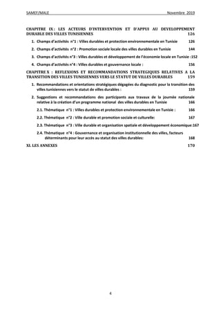 SAMEF/MALE Novembre 2019
4
CHAPITRE IX : LES ACTEURS D’INTERVENTION ET D’APPUI AU DEVELOPPEMENT
DURABLE DES VILLES TUNISIENNES 126
1. Champs d’activités n°1 : Villes durables et protection environnementale en Tunisie 126
2. Champs d’activités n°2 : Promotion sociale locale des villes durables en Tunisie 144
3. Champs d’activités n°3 : Villes durables et développement de l’économie locale en Tunisie :152
4. Champs d’activités n°4 : Villes durables et gouvernance locale : 156
CHAPITRE X : REFLEXIONS ET RECOMMANDATIONS STRATEGIQUES RELATIVES A LA
TRANSITION DES VILLES TUNISIENNES VERS LE STATUT DE VILLES DURABLES 159
1. Recommandations et orientations stratégiques dégagées du diagnostic pour la transition des
villes tunisiennes vers le statut de villes durables : 159
2. Suggestions et recommandations des participants aux travaux de la journée nationale
relative à la création d’un programme national des villes durables en Tunisie 166
2.1. Thématique n°1 : Villes durables et protection environnementale en Tunisie : 166
2.2. Thématique n°2 : Ville durable et promotion sociale et culturelle: 167
2.3. Thématique n°3 : Ville durable et organisation spatiale et développement économique:167
2.4. Thématique n°4 : Gouvernance et organisation institutionnelle des villes, facteurs
déterminants pour leur accès au statut des villes durables: 168
XI. LES ANNEXES 170
 