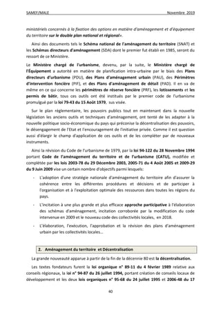 SAMEF/MALE Novembre 2019
40
ministériels concernés à la fixation des options en matière d’aménagement et d’équipement
du territoire sur le double plan national et régional».
Ainsi des documents tels le Schéma national de l'aménagement du territoire (SNAT) et
les Schémas directeurs d'aménagement (SDA) dont le premier fut établi en 1985, seront du
ressort de ce Ministère.
Le Ministère chargé de l'urbanisme, devenu, par la suite, le Ministère chargé de
l'Équipement a autorité en matière de planification intra-urbaine par le biais des Plans
directeurs d’urbanisme (PDU), des Plans d'aménagement urbain (PAU), des Périmètres
d'intervention foncière (PIF), et des Plans d'aménagement de détail (PAD). Il en va de
même en ce qui concerne les périmètres de réserve foncière (PRF), les lotissements et les
permis de bâtir, tous ces outils ont été institués par le premier code de l’urbanisme
promulgué par la loi 79-43 du 15 Août 1979, sus visée.
Sur le plan réglementaire, les pouvoirs publics tout en maintenant dans la nouvelle
législation les anciens outils et techniques d'aménagement, ont tenté de les adapter à la
nouvelle politique socio-économique du pays qui préconise la décentralisation des pouvoirs,
le désengagement de l'Etat et l'encouragement de l'initiative privée. Comme il est question
aussi d'élargir le champ d'application de ces outils et de les compléter par de nouveaux
instruments.
Ainsi la révision du Code de l'urbanisme de 1979, par la loi 94-122 du 28 Novembre 1994
portant Code de l’aménagement du territoire et de l’urbanisme (CATU), modifiée et
complétée par les lois 2003-78 du 29 Décembre 2003, 2005-71 du 4 Août 2005 et 2009-29
du 9 Juin 2009 vise un certain nombre d'objectifs parmi lesquels:
- L'adoption d'une stratégie nationale d'aménagement du territoire afin d'assurer la
cohérence entre les différentes procédures et décisions et de participer à
l'organisation et à l'exploitation optimale des ressources dans toutes les régions du
pays.
- L'incitation à une plus grande et plus efficace approche participative à l'élaboration
des schémas d'aménagement, incitation corroborée par la modification du code
intervenue en 2009 et le nouveau code des collectivités locales, en 2018.
- L’élaboration, l’exécution, l’approbation et la révision des plans d'aménagement
urbain par les collectivités locales…
2. Aménagement du territoire et Décentralisation
La grande nouveauté apparue à partir de la fin de la décennie 80 est la décentralisation.
Les textes fondateurs furent la loi organique n° 89-11 du 4 février 1989 relative aux
conseils régionaux, la loi n° 94-87 du 26 juillet 1994, portant création de conseils locaux de
développement et les deux lois organiques n° 95-68 du 24 juillet 1995 et 2006-48 du 17
 