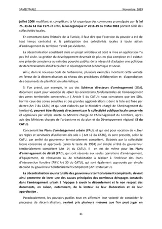 SAMEF/MALE Novembre 2019
41
juillet 2006 modifiant et complétant la loi organique des communes promulguée par la loi
75- 33 du 14 mai 1975 et enfin, la loi organique n° 2018-29 du 9 Mai 2018 portant code des
collectivités locales.
En remontant dans l'histoire de la Tunisie, il faut dire que l'exercice du pouvoir a été de
tout temps centralisé et la participation des collectivités locales à toute action
d'aménagement du territoire n'était pas évidente.
La décentralisation constituait alors un projet ambitieux et dont la mise en application n’a
pas été aisée. La gestion du développement devenait de plus en plus complexe et il existait
une prise de conscience au sein des pouvoirs publics de la nécessité d'adopter une politique
de décentralisation afin d'accélérer le développement économique et social.
Ainsi, dans le nouveau Code de l'urbanisme, plusieurs exemples montrent cette volonté
en faveur de la décentralisation au niveau des procédures d'élaboration et d'approbation
des documents de planification urbanistique.
Si l’on prend, par exemple, le cas des Schémas directeurs d'aménagement (SDA),
document ayant pour vocation de «fixer les orientations fondamentales de l'aménagement
des zones territoriales concernées..» ( Article 5 du CATU); nous constatons que ces SDA,
hormis ceux des zones sensibles et des grandes agglomérations ( dont la liste est fixée par
décret (Art 7 du CATU) et qui sont élaborés par le Ministère chargé de l’Aménagement du
territoire), peuvent être élaborés directement par la collectivité publique locale concernée
et approuvés par simple arrêté du Ministre chargé de l'Aménagement du Territoire, après
avis des Ministres chargés de l'urbanisme et du plan et du Développement régional (8 du
CATU).
Concernant les Plans d'aménagement urbain (PAU), et qui ont pour vocation de « fixer
les règles et servitudes d'utilisation des sols » ( Art 12 du CATU), ils sont prescrits, selon le
CATU, par arrêté du gouverneur territorialement compétent, élaborés par la collectivité
locale concernée et approuvés (selon le texte de 1994) par simple arrêté du gouverneur
territorialement compétent (Art 14 du CATU). Il en est de même pour les Plans
d'aménagement de détail (PAD), qui sont réservés aux seules opérations d'aménagement,
d'équipement, de rénovation ou de réhabilitation à réaliser à l'intérieur des Plans
d'intervention foncière (PIF)( Art 30 du CATU), qui sont également approuvés par simple
décision du gouverneur territorialement compétent ( Art 19 du CATU).
La décentralisation sous la tutelle des gouverneurs territorialement compétents, devrait
ainsi permettre de lever une des causes principales des nombreux dérapages constatés
dans l'aménagement urbain à l’époque à savoir le débordement et le non respect des
documents, en raison, notamment, de la lenteur de leur élaboration et de leur
approbation .
Paradoxalement, les pouvoirs publics tout en affirmant leur volonté de consolider le
processus de décentralisation, avaient pris plusieurs mesures que l'on peut juger en
 