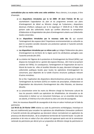 SAMEF/MALE Novembre 2019
42
contradiction plus ou moins nette avec cette ambition. Nous citerons, à ce propos, à titre
d’exemple:
a- Les dispositions introduites par la loi 2009- 29 dont l’Article 30 Bis qui
soumettaient l’approbation du plan et du programme annexés aux plans
d’aménagement de détail au Ministre chargé de l’urbanisme ; dispositions
devenues d’ailleurs caduques par la loi organique n° 2018-29 du 9 Mai 2018
portant code des collectivités locale qui confère désormais la compétence
d’élaboration et d’approbation des plans d’aménagement urbains aux Collectivités
locales concernées.
b- Les dispositions introduites par le nouveau code des CL qui soumet
l’aménagement des espaces dont l’importance environnementale ou culturelle ou
dont le caractère sensible nécessite une protection spéciale à l’autorité centrale
(Art 117 du Code)
c- Les dispositions introduites par ce même code qui intègre l’élaboration des plans
d’aménagement du territoire de la région parmi les attributions partagées avec
l’autorité centrale (Art 297).
d- La création de l'Agence de la protection et d'aménagement du littoral (APAL), qui
dispose du monopole de la « gestion des espaces littoraux.. (Art 3 de la Loi portant
création de l’APAL). En conséquence, l'aménagement et l'organisation de tout le
littoral de toutes les villes et localités littorales du pays, devraient échapper aux
collectivités publiques locales pour toutes les opérations d'aménagement les
concernant, pour dépendre de la tutelle d'autres structures publiques relevant
d’autres ministères.
De ce fait, l'application des dispositions décentralisatrices prévues par le code de
l'aménagement du territoire (CATU) en matière de prescription, d'élaboration et
d'approbation des documents d'aménagement des villes littorales, est devenue
désuète.
e- La concentration entre les mains du Ministre chargé du Patrimoine culturel de
tous les pouvoirs relatifs aux opérations de réhabilitation, de rénovation ou de
restauration à réaliser sur un monument historique, sur un ensemble situé dans
ses abords, à l'intérieur d'un site culturel ou dans une zone de sauvegarde.
Ainsi, les nouveaux dispositifs de sauvegarde et de mise en valeur institués par le Code du
patrimoine
(Loi 94-35 du 24 Février 1994 relative au code du patrimoine archéologique, historique et
des arts traditionnels) pour encadrer les opérations de réhabilitation /rénovation confèrent
à l’autorité centrale des prérogatives qui devraient relever normalement en application du
processus de décentralisation, de la compétence territoriale de l’autorité locale: «Le plan de
protection et de mise en valeur d’un site culturel est approuvé après avis de la commission
nationale du patrimoine par décret pris sur proposition du Ministre chargé du patrimoine et
 