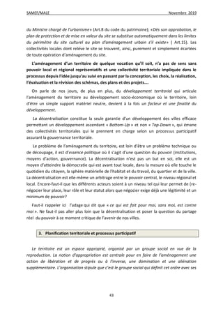 SAMEF/MALE Novembre 2019
43
du Ministre chargé de l’urbanisme» (Art.8 du code du patrimoine); «Dès son approbation, le
plan de protection et de mise en valeur du site se substitue automatiquement dans les limites
du périmètre du site culturel au plan d’aménagement urbain s’il existe» ( Art.15). Les
collectivités locales dont relève le site se trouvent, ainsi, purement et simplement écartées
de toute opération d’aménagement du site.
L’aménagement d’un territoire de quelque vocation qu’il soit, n’a pas de sens sans
pouvoir local et régional représentatifs et une collectivité territoriale impliquée dans le
processus depuis l’idée jusqu’au suivi en passant par la conception, les choix, la réalisation,
l’évaluation et la révision des schémas, des plans et des projets….
On parle de nos jours, de plus en plus, du développement territorial qui articule
l’aménagement du territoire au développement socio-économique où le territoire, loin
d’être un simple support matériel neutre, devient à la fois un facteur et une finalité du
développement.
La décentralisation constitue la seule garantie d’un développement des villes efficace
permettant un développement ascendant « Bottom-Up » et non « Top-Down », qui émane
des collectivités territoriales qui le prennent en charge selon un processus participatif
assurant la gouvernance territoriale.
Le problème de l’aménagement du territoire, est loin d’être un problème technique ou
de découpage, il est d’essence politique où il s’agit d’une question du pouvoir (institutions,
moyens d’action, gouvernance). La décentralisation n’est pas un but en soi, elle est un
moyen d’atteindre la démocratie qui est avant tout locale, dans la mesure où elle touche le
quotidien du citoyen, la sphère matérielle de l’habitat et du travail, du quartier et de la ville.
La décentralisation est elle-même un arbitrage entre le pouvoir central, le niveau régional et
local. Encore-faut-il que les différents acteurs soient à un niveau tel qui leur permet de (re-
négocier leur place, leur rôle et leur statut alors que négocier exige déjà une légitimité et un
minimum de pouvoir?
Faut-il rappeler ici l’adage qui dit que « ce qui est fait pour moi, sans moi, est contre
moi ». Ne faut-il pas aller plus loin que la décentralisation et poser la question du partage
réel du pouvoir à ce moment critique de l’avenir de nos villes.
3. Planification territoriale et processus participatif
Le territoire est un espace approprié, organisé par un groupe social en vue de la
reproduction. La notion d’appropriation est centrale pour en faire de l’aménagement une
action de libération et de progrès ou à l’inverse, une domination et une aliénation
supplémentaire. L’organisation stipule que c’est le groupe social qui définit cet ordre avec ses
 