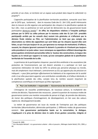 SAMEF/MALE Novembre 2019
44
priorités et ses choix. Le territoire est un espace auto-produit dans lequel la collectivité s’y
projette16
.
L’approche participative de la planification territoriale procédure, consacrée aussi bien
par le CATU que, tacitement, dans le nouveau Code des CL (Art 119), paraît intéressante
dans la mesure où elle organise une participation des citoyens à la planification spatiale de
leur ville ; mais sa pertinence en tant qu’outil de démocratie (ou de gouvernance) locale
participative demeure limitée17
. En effet, les dispositions relatives à l'enquête publique
prévues par le CATU ou celles prévues par le nouveau code des CL (art 119 : procédés
participatifs arrêtés par les conseils élus) restent très générales et n'affectent pas la
décision finale relative au PAU, car l’administration ne tient que peu compte des
observations ou même des oppositions qui sont faites par les citoyens (quand elles sont
faites, ce qui n’est pas toujours le cas, par ignorance ou manque de motivation). D’ailleurs,
souvent, les citoyens ignorent comment ils doivent s’y prendre et n’évaluent pas toujours
cette procédure à sa juste valeur. Leurs remarques ou oppositions reflètent davantage des
préoccupations strictement personnelles telles la hauteur des constructions, la largeur des
façades ou le retrait par rapport à la route, qu’une conception globale de la planification
territoriale de l’ensemble de la ville.
La pertinence de la participation citoyenne pourrait être améliorée si les associations (de
protection de l'environnement, par ex) étaient amenées à y participer en tant que
«personnes intéressées» (le texte du CATU ne précise pas personne physique ou morale,
mais dit simplement «tout intéressé», contrairement au CCL qui apporte plus de précision en
indiquant : « pour faire participer effectivement les habitants et les organismes de la société
civile ») car elles pourraient apporter une contribution considérable, et d’ailleurs bénévole, à
la planification spatiale des villes, compte tenu du nombre souvent important de
compétences scientifiques et techniques qu’elles regroupent.
4. Pour une institution « responsable » : Gouvernance des territoires et DD
L’émergence de nouvelles problématiques, de nouveaux acteurs, la multiplicité des
centres de décision, l’épuisement des ressources.. posent la question de nouveaux modes de
gouvernance comme une manière renouvelée de penser et d’agir, de prendre des décisions,
de mener des politiques d’aménagement, de développement, en lien avec des valeurs
repères du développement durable.
La notion de gouvernance est issue du monde de l’entreprise puis des politiques
territoriales (décentralisation, démocratie participative..). Différents modes de gouvernance
existent : Une gouvernance participative basée sur la concertation, le dialogue,
s’appliquant à la prise de décision dans le cadre d’une gestion concertée, intégrée et
16
Grawitz M, 2000.
17
Voir Mustapha Beltaïef : «La gouvernance urbaine : villes et pouvoir», Mélanges Sadok Belaïd, CPU, 2004, p
89.
 