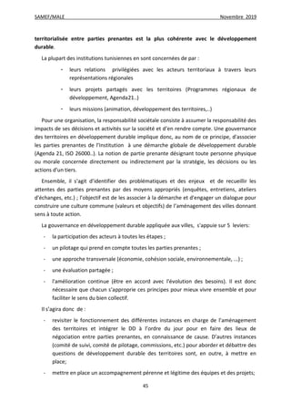 SAMEF/MALE Novembre 2019
45
territorialisée entre parties prenantes est la plus cohérente avec le développement
durable.
La plupart des institutions tunisiennes en sont concernées de par :
- leurs relations privilégiées avec les acteurs territoriaux à travers leurs
représentations régionales
- leurs projets partagés avec les territoires (Programmes régionaux de
développement, Agenda21..)
- leurs missions (animation, développement des territoires,..)
Pour une organisation, la responsabilité sociétale consiste à assumer la responsabilité des
impacts de ses décisions et activités sur la société et d’en rendre compte. Une gouvernance
des territoires en développement durable implique donc, au nom de ce principe, d'associer
les parties prenantes de l’Institution à une démarche globale de développement durable
(Agenda 21, ISO 26000..). La notion de partie prenante désignant toute personne physique
ou morale concernée directement ou indirectement par la stratégie, les décisions ou les
actions d'un tiers.
Ensemble, il s'agit d’identifier des problématiques et des enjeux et de recueillir les
attentes des parties prenantes par des moyens appropriés (enquêtes, entretiens, ateliers
d'échanges, etc.) ; l’objectif est de les associer à la démarche et d'engager un dialogue pour
construire une culture commune (valeurs et objectifs) de l’aménagement des villes donnant
sens à toute action.
La gouvernance en développement durable appliquée aux villes, s'appuie sur 5 leviers:
- la participation des acteurs à toutes les étapes ;
- un pilotage qui prend en compte toutes les parties prenantes ;
- une approche transversale (économie, cohésion sociale, environnementale, ...) ;
- une évaluation partagée ;
- l'amélioration continue (être en accord avec l'évolution des besoins). Il est donc
nécessaire que chacun s’approprie ces principes pour mieux vivre ensemble et pour
faciliter le sens du bien collectif.
Il s’agira donc de :
- revisiter le fonctionnement des différentes instances en charge de l’aménagement
des territoires et intégrer le DD à l’ordre du jour pour en faire des lieux de
négociation entre parties prenantes, en connaissance de cause. D’autres instances
(comité de suivi, comité de pilotage, commissions, etc.) pour aborder et débattre des
questions de développement durable des territoires sont, en outre, à mettre en
place;
- mettre en place un accompagnement pérenne et légitime des équipes et des projets;
 