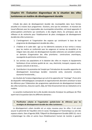 SAMEF/MALE Novembre 2019
47
Chapitre VII : Évaluation diagnostique de la situation des villes
tunisiennes en matière de développement durable
L’étude des plans de développement durable des municipalités dans leurs formes
actuelles et à travers leurs programmes d’actions, ainsi que les entretiens et réunions de
travail effectués avec les responsables des municipalités-échantillon, ont laissé apparaitre 4
préoccupations prioritaires qui constituent, à des degrés divers, les principaux axes de
réflexion et de recherche pour l’établissement de plans stratégiques de développement
durable des villes tunisiennes :
1. L’aménagement et l’organisation des espaces qui constituent la base de tout
programme de développement durable des villes ;
2. L’habitat et le cadre bâti : agir sur les bâtiments existants et leur remise à niveau
pour les mettre en conformité avec les exigences et normes de durabilité et les
intégrer dans des plans de développement durable cohérents est considéré comme
un domaine d’organisation des villes prioritaires : constructions anarchiques,
sauvegarde du patrimoine architectural,…
3. Les services aux populations et la dotation des villes en moyens et équipements
facilitateurs d’une certaine qualité de vie : eau, électricité, transport, espaces verts,
espaces culturels et de loisir,…
4. Contribution à la promotion de l’emploi par l’introduction de nouvelles approches de
développement économique durable : économie verte, économie circulaire,
économie fonctionnelle,…
Les résultats de l’analyse diagnostique qui suit et les approches de ‘’montage’’ d’une série
de dispositifs méthodologiques conceptuels et organisationnels devraient constituer la base
de référence pour l’élaboration des programmes opérationnels de développement durable
des villes tunisiennes, chacune à partir, déjà, de l’état d’avancement de ses réalisations en la
matière.
Le caractère multisectoriel de la ville durable nécessite d’analyser les politiques de l’État
ayant trait à la question dans les différents domaines :
1. Planification urbaine et l’organisation spatiale levier de référence pour les
stratégies de développement durable des villes tunisiennes :
Le développement urbain durable est un enjeu nouveau pour les villes. Il est censé
assurer la pérennité de l’équilibre entre le social, l’écologique et l’économique au sein des
espaces urbains. Dans d’agenda 2030, l’Objectif du Développement Durable (ODD 11) vise à
« (ré)aménager les villes et autres lieux d'établissement humain de manière à garantir
 