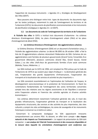 SAMEF/MALE Novembre 2019
49
l’apparition de nouveaux instruments : « Agendas 21 », Stratégies de Développement
des Villes (SDVT).
Nous pouvons ainsi distinguer entre trois types de documents: les documents régis
par les textes juridiques, notamment le code de l’aménagement du territoire et de
l’urbanisme (CATU), les documents de planification environnementale et les instruments
de planification stratégique (« Agendas 21 » et SDVT).
1.2. Les documents du code de l’aménagement du territoire et de l’urbanisme
A l’échelle des villes le CATU a institué trois documents d’urbanisme : les schémas
directeurs d’aménagement (SDA), las plans d’aménagement urbain (PAU) et les plans
d’aménagement de détail (PAD).
 Les Schémas Directeurs d’Aménagement des agglomérations urbaines
Le Schéma Directeur d’Aménagement (SDA) est un document d’orientation conçu, à
l’échelle des agglomérations urbaines. Le décret 98-2092 du 28 octobre 1998 a fixé la
liste de 23 agglomérations urbaines nécessitant l’élaboration de SDA. Certaines de ces
agglomérations sont formées de plusieurs gouvernorats (Grand Tunis), l’ensemble d’un
gouvernorat (Monastir), plusieurs communes (Grand Sfax, Grand Sousse, Grand
Gabes…) ou des villes chefs-lieux de gouvernorats formées d’une seule commune
(Mahdia, Tozeur, Médenine…).
Les SDA institués par le CATU de 1994, ont remplacé les PDU prévus par le Code de
l’Urbanisme de 1979 et qui avaient pour objet d’indiquer « la destination générale des
sols, l’implantation des grands équipements d’infrastructure, l’organisation des
transports et la localisation des services et activités les plus importants ».
Les SDA consistent essentiellement en l'optimisation de l'utilisation de l'espace, le
développement socio-économique et la protection de l'environnement. Ils fixent les
«orientations fondamentales de l’aménagement des zones territoriales concernées
compte tenu des relations avec les régions avoisinantes et de l’équilibre à conserver
entre l’expansion urbaine et l’exercice des activités agricoles et d’autres activités
économiques »
Ces schémas déterminent notamment l’utilisation générale des sols, le tracé des
grandes infrastructures, l’organisation générale du transport et la localisation des
équipements structurants, des services et des activités les plus importantes, des sites
culturels y compris les sites archéologiques, les zones de sauvegarde et les monuments
historiques à conserver ou à mettre en valeur.
Concernant la composante écologique les SDA apparaissent innovants
comparativement aux anciens PDU. Ils doivent, en effet tenir compte « des risques
naturels et des impacts sur l’environnement ». Le rapport de présentation du SDA doit
comporter : « une analyse de l'état de l'environnement et des ressources disponibles et
la mesure dans laquelle les orientations d'aménagement sont conformes aux
 