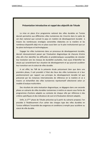 SAMEF/MALE Novembre 2019
5
Présentation introductive et rappel des objectifs de l’étude
La mise en place d’un programme national des villes durables en Tunisie
devrait permettre aux différentes villes tunisiennes de s’inscrire dans le cadre de
cet élan national que connait le pays en matière de développement durable à
travers les nombreuses stratégies sectorielles élaborées en la matière et les
nombreux dispositifs déjà mis en place aussi bien sur le plan institutionnel que sur
les plans techniques et technologiques.
Engager les villes tunisiennes dans un processus de développement durable,
devrait nécessairement passer par l’évaluation diagnostique de chacune d’entre
elles afin d’en identifier les difficultés et problématiques susceptibles de retarder
leur évolution vers les niveaux de durabilité souhaités, mais aussi d’identifier les
atouts qui caractérisent leur situation de développement et qui pourrait accélérer
leur transition vers le statut de villes durable.
A cet effet, les TdR de la présente étude préconisent bien que dans une
première phase, il soit procédé à l’état des lieux des villes tunisiennes et à leur
positionnement par rapport aux principes du développement durable tel que
préconisé par les instances internationales de référence en la matière et ce à
travers un échantillon des villes tunisiennes représentatif sélectionné selon un
modèle d’analyse multicritère.
Des résultats de cette évaluation diagnostique, se dégagera dans une seconde
phase un scénario de villes durables tunisiennes à mettre en œuvre sous forme de
programmes d’actions adaptés au contexte de chaque ville par référence à des
critères spécifiques et des indicateurs de suivi et d’évaluation dûment adaptés.
Enfin, la 3ème
phase de l’étude préconise qu’à partir du scénario proposé, l’on
procède à l’établissement d’un cahier des charges type des villes durables en
Tunisie reflétant l’ensemble des exigences et conditions à remplir pour accélérer au
statut de ville durable.
 