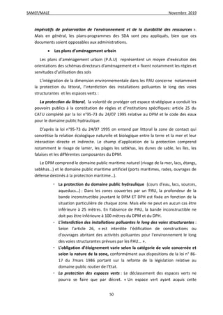 SAMEF/MALE Novembre 2019
50
impératifs de préservation de l'environnement et de la durabilité des ressources ».
Mais en général, les plans-programmes des SDA sont peu appliqués, bien que ces
documents soient opposables aux administrations.
 Les plans d’aménagement urbain
Les plans d’aménagement urbain (P.A.U) représentent un moyen d'exécution des
orientations des schémas directeurs d'aménagement et « fixent notamment les règles et
servitudes d'utilisation des sols
L’intégration de la dimension environnementale dans les PAU concerne notamment
la protection du littoral, l’interdiction des installations polluantes le long des voies
structurantes et les espaces verts :
La protection du littoral, la volonté de protéger cet espace stratégique a conduit les
pouvoirs publics à la constitution de règles et d’institutions spécifiques: article 25 du
CATU complété par la loi n°95-73 du 24/07 1995 relative au DPM et le code des eaux
pour le domaine public hydraulique.
D’après la loi n°95-73 du 24/07 1995 on entend par littoral la zone de contact qui
concrétise la relation écologique naturelle et biologique entre la terre et la mer et leur
interaction directe et indirecte. Le champ d’application de la protection comprend
notamment le rivage de lamer, les plages les sebkhas, les dunes de sable, les îles, les
falaises et les différentes composantes du DPM.
Le DPM comprend le domaine public maritime naturel (rivage de la mer, lacs, étangs,
sebkhas…) et le domaine public maritime artificiel (ports maritimes, rades, ouvrages de
défense destinés à la protection maritime…).
- La protection du domaine public hydraulique (cours d’eau, lacs, sources,
aqueducs…) : Dans les zones couvertes par un PAU, la profondeur de la
bande inconstructible jouxtant le DPM ET DPH est fixée en fonction de la
situation particulière de chaque zone. Mais elle ne peut en aucun cas être
inférieure à 25 mètres. En l’absence de PAU, la bande inconstructible ne
doit pas être inférieure à 100 mètres du DPM et du DPH.
- L’interdiction des installations polluantes le long des voies structurantes :
Selon l’article 26, « est interdite l’édification de constructions ou
d’ouvrages abritant des activités polluantes pour l’environnement le long
des voies structurantes prévues par les PAU… ».
- L’obligation d’éloignement varie selon la catégorie de voie concernée et
selon la nature de la zone, conformément aux dispositions de la loi n° 86-
17 du 7mars 1986 portant sur la refonte de la législation relative au
domaine public routier de l’Etat.
- La protection des espaces verts : Le déclassement des espaces verts ne
pourra se faire que par décret. « Un espace vert ayant acquis cette
 