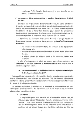 SAMEF/MALE Novembre 2019
51
vocation par l’effet d’un plan d’aménagement ne peut la perdre que par
décret… » (article 20 du CATU).
 Les périmètres d’intervention foncière et les plans d’aménagement de détail
(PIF-PAD)
On entend par PIF (périmètres d’intervention foncière), les zones à l’intérieur
desquelles sont appelés à intervenir, l’Etat, les collectivités publiques locales, les
agences foncières créées en vertu de la loi n° 73-21 du 14 Avril 1973 et l’Agence de
Réhabilitation et de la Rénovation Urbaine, pour réaliser des programmes
d’aménagement, d’équipement, de rénovation ou de réhabilitation fixés par les
autorités compétentes en conformité avec le PAU ou le SDA s’ils existent.
Le bénéficiaire du périmètre d’intervention foncière se charge d’établir un
dossier comprenant un programme d’aménagement le plan d’aménagement de
détail fixant:
- les emplacements des constructions, des ouvrages, et des équipements
collectifs ou privés,
- la nature et la destination des constructions et autres modes d’utilisation
des sols,
- le réseau routier, les réseaux divers et les servitudes devant être
observées.
Le plan d’aménagement de détail est soumis aux mêmes procédures de
consultation, d’affichage, d’enquête et d’approbation que celles prévues pour le
plan d’aménagement urbain.
1.3. Les autres documents de planification spatiale : agendas 21 et stratégies
de développement des villes (SDV)
Face aux défis que connaissent les villes aussi bien dans les pays développés que dans les
pays en développement, sont apparues, dès les années 1990, de nouvelles approches de
planification urbaine, qui constituent des déclinaisons spatiales des dispositifs institutionnels
des projets de développement durable.
Les nouveaux instruments (« agendas 21 » et stratégies de développement des villes
« SDV ») sont présentés comme des alternatives aux outils classiques de planification
urbaine qui ont montré leurs limites.
 Les agendas 21
Le programme agenda 21 a été lancé lors du Sommet de la terre, à Rio, en
1992, avec pour objectif l’élaboration d’un plan d’action pour le 21e siècle.
L’agenda 21 local est un projet de développement durable pour un territoire.
C’est une démarche globale initiée par une collectivité locale, conduite avec la
population et les acteurs locaux, avec l’ambition collective de faire du
 