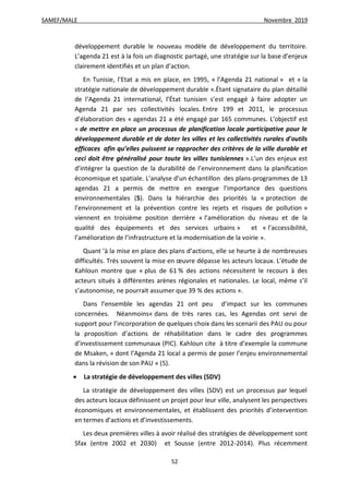 SAMEF/MALE Novembre 2019
52
développement durable le nouveau modèle de développement du territoire.
L’agenda 21 est à la fois un diagnostic partagé, une stratégie sur la base d’enjeux
clairement identifiés et un plan d’action.
En Tunisie, l’Etat a mis en place, en 1995, « l’Agenda 21 national » et « la
stratégie nationale de développement durable ».Étant signataire du plan détaillé
de l’Agenda 21 international, l’État tunisien s’est engagé à faire adopter un
Agenda 21 par ses collectivités locales. Entre 199 et 2011, le processus
d’élaboration des « agendas 21 a été engagé par 165 communes. L’objectif est
« de mettre en place un processus de planification locale participative pour le
développement durable et de doter les villes et les collectivités rurales d'outils
efficaces afin qu’elles puissent se rapprocher des critères de la ville durable et
ceci doit être généralisé pour toute les villes tunisiennes ».L’un des enjeux est
d’intégrer la question de la durabilité de l’environnement dans la planification
économique et spatiale. L’analyse d’un échantillon des plans-programmes de 13
agendas 21 a permis de mettre en exergue l’importance des questions
environnementales (5). Dans la hiérarchie des priorités la « protection de
l’environnement et la prévention contre les rejets et risques de pollution »
viennent en troisième position derrière « l’amélioration du niveau et de la
qualité des équipements et des services urbains » et « l’accessibilité,
l’amélioration de l’infrastructure et la modernisation de la voirie ».
Quant ’à la mise en place des plans d’actions, elle se heurte à de nombreuses
difficultés. Très souvent la mise en œuvre dépasse les acteurs locaux. L’étude de
Kahloun montre que « plus de 61 % des actions nécessitent le recours à des
acteurs situés à différentes arènes régionales et nationales. Le local, même s’il
s’autonomise, ne pourrait assumer que 39 % des actions ».
Dans l’ensemble les agendas 21 ont peu d’impact sur les communes
concernées. Néanmoins« dans de très rares cas, les Agendas ont servi de
support pour l’incorporation de quelques choix dans les scenarii des PAU ou pour
la proposition d’actions de réhabilitation dans le cadre des programmes
d’investissement communaux (PIC). Kahloun cite à titre d’exemple la commune
de Msaken, « dont l’Agenda 21 local a permis de poser l’enjeu environnemental
dans la révision de son PAU » (5).
 La stratégie de développement des villes (SDV)
La stratégie de développement des villes (SDV) est un processus par lequel
des acteurs locaux définissent un projet pour leur ville, analysent les perspectives
économiques et environnementales, et établissent des priorités d’intervention
en termes d’actions et d’investissements.
Les deux premières villes à avoir réalisé des stratégies de développement sont
Sfax (entre 2002 et 2030) et Sousse (entre 2012-2014). Plus récemment
 