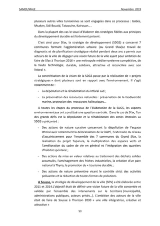 SAMEF/MALE Novembre 2019
53
plusieurs autres villes tunisiennes se sont engagées dans ce processus : Gabès,
Msaken, Sidi Bouzid, Tataouine, Kairouan… .
Dans la plupart des cas le souci d’élaborer des stratégies fidèles aux principes
du développement durable est fortement présent.
C’est ainsi pour Sfax, la stratégie de développement (SDGS) a concerné 7
communes formant l’agglomération urbaine (ou Grand Sfax)Le travail de
diagnostic et de planification stratégique réalisé pendant deux ans a permis aux
acteurs de la ville de dégager une vision future de la ville ayant pour ambition de
faire de Sfax à l’horizon 2016 « une métropole méditerranéenne compétitive, de
la haute technologie, durable, solidaire, attractive et réconciliée avec son
littoral ».
La concrétisation de la vision de la SDGS passe par la réalisation de « projets
stratégiques » dont plusieurs sont en rapport avec l’environnement. Il s’agit
notamment de :
- La dépollution et la réhabilitation du littoral sud ;
- La préservation des ressources naturelles : préservation de la biodiversité
marine, protection des ressources halieutiques…
A toutes les étapes du processus de l’élaboration de la SDGS, les aspects
environnementaux ont constitué une question centrale. Dans le cas de Sfax, l’un
des grands défis est la dépollution et la réhabilitation des zones littorales La
SDGS a préconisé :
- Des actions de nature curative concernant la dépollution de l’espace
littoral avec notamment la délocalisation de la SIAPE, l’extension du réseau
d’assainissement pour l’ensemble des 7 communes du Grand Sfax, la
réalisation du projet Taparura, la multiplication des espaces verts et
l’amélioration du cadre de vie en général et l’intégration des quartiers
d’habitat spontané ;
- Des actions de mise en valeur relatives au traitement des déchets solides
accumulés, l’aménagement des friches industrielles, la création d’un parc
national à Thyna, la promotion du « tourisme durable ;
- Des actions de nature préventive visant le contrôle strict des activités
polluantes et la réduction de toutes formes de pollutions
A Sousse, la stratégie de développement de la ville (SDV) a été élaborée entre
2011 et 2014.L'objectif était de définir une vision future de la ville concertée et
validée par l'ensemble des intervenants sur le territoire (municipalité,
administrations publiques, acteurs privés…). L’ambition des acteurs de la ville
était de faire de Sousse à l’horizon 2030 « une ville intégratrice, créative et
attractive »
 