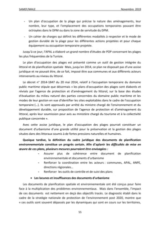 SAMEF/MALE Novembre 2019
55
- Un plan d'occupation de la plage qui précise la nature des aménagements, leur
nombre, leur type, et l’emplacement des occupations temporaires pouvant être
octroyées dans le DPM ou dans la zone de servitude du DPM.
- Un cahier de charges qui définit les différentes modalités à respecter et le mode de
gestion durable de la plage pour les différentes actions projetées et pour chaque
équipement ou occupation temporaire projetée.
Jusqu’à ce jour, l'APAL a élaboré un grand nombre d’études de POP concernant les plages
les plus fréquentées de la Tunisie.
Le plan d’occupation des plages est présenté comme un outil de gestion intégrée du
littoral et de planification spatiale Mais, jusqu’en 2014, ce plan ne disposait pas d’une assise
juridique et ne pouvait être, de ce fait, imposé être aux communes et aux différents acteurs
intervenants au niveau du littoral.
Le décret n° 2014-1847 du 20 mai 2014, relatif à l'occupation temporaire du domaine
public maritime stipule que désormais « les plans d'occupation des plages sont élaborés et
révisés par l'agence de protection et d'aménagement du littoral, sur la base des études
d'évaluation du milieu naturel des parties concernées du domaine public maritime et les
modes de leur gestion en vue d'identifier les sites exploitables dans le cadre de l'occupation
temporaire (…). Ils sont approuvés par arrêté du ministre chargé de l'environnement et du
développement durable, sur proposition de l'agence de protection et d'aménagement du
littoral, après leur soumission pour avis au ministère chargé du tourisme et à la collectivité
publique concernée ».
Avec cette assise juridique, le plan d’occupation des plages pourrait constituer un
document d’urbanisme d’une grande utilité pour la préservation et la gestion des plages
situées dans des littoraux soumis à de fortes pressions naturelles et humaines.
Quoique tardive, la définition du cadre juridique des documents de planification
environnementale constitue un progrès certain. Afin d’aplanir les difficultés de mise en
œuvre de ces plans, plusieurs mesures pourraient être envisagées :
- Assurer plus de cohérence entre document de planification
environnementale et documents d’urbanisme
- Renforcer la coordination entre les acteurs : communes, APAL, ANPE,
directions régionales…
- Renforcer les outils de contrôle et de suivi des plans
 Les lacunes et insuffisances des documents d’urbanisme
Les documents de planification spatiale et environnementale ont été conçus pour faire
face à la multiplication des problèmes environnementaux. Mais dans l’ensemble, l’impact
de ces documents est nettement en deçà des objectifs tracés. Le diagnostic établi dans le
cadre de la stratégie nationale de protection de l’environnement post 2020, montre que
« ces outils sont souvent dépassés par les dynamiques qui sont en cours sur les territoires,
 