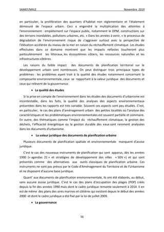 SAMEF/MALE Novembre 2019
56
en particulier, la prolifération des quartiers d’habitat non réglementaire et l’étalement
démesuré de l’espace urbain. Ceci a engendré la multiplication des atteintes à
l’environnement : empiètement sur l’espace public, notamment le DPM, constructions sur
des terrains inondables, pollutions urbaines, etc. » Dans les années à venir, « le processus de
dégradation de l’environnement risque de s’aggraver surtout avec la perspective de
l’élévation accélérée du niveau de la mer en raison du réchauffement climatique. Les études
effectuées dans ce domaine montrent que les impacts néfastes toucheront plus
particulièrement les littoraux, les écosystèmes côtiers, les ressources naturelles et les
infrastructures côtières.
Les raisons du faible impact des documents de planification territorial sur le
développement urbain sont nombreuses. On peut distinguer trois principaux types de
problèmes : les problèmes ayant trait à la qualité des études notamment concernant la
composante environnementale, ceux se rapportant à la valeur juridique des documents et
ceux qui relèvent de la gouvernance.
 La qualité des études
Si la prise en compte de l’environnement dans les études des documents d’urbanisme est
incontestable, dans les faits, la qualité des analyses des aspects environnementaux
présentées dans les rapports est très variable. Souvent ces aspects sont peu étudiés. C’est,
en particulier, le cas des plans d’aménagement urbain des petites localités où l’analyse des
caractéristiques et les problématiques environnementales est souvent partielle et sommaire.
En outre, des thématiques comme l’impact du réchauffement climatique, la gestion des
déchets, l’efficacité énergétique ou la gestion durable des eaux sont rarement analysées
dans les documents d’urbanisme.
 La valeur juridique des documents de planification urbaine
Plusieurs documents de planification spatiale et environnementale manquent d’assise
juridique.
C’est le cas des nouveaux instruments de planification qui sont apparus, dès les années
1990 (« agendas 21 » et stratégies de développement des villes « SDV ») et qui sont
présentés comme des alternatives aux outils classiques de planification urbaine. Ces
instruments ne sont pas prévus par le Code d’Aménagement du Territoire et de l’Urbanisme
et ne disposent d’aucune base juridique.
Quant’ aux documents de planification environnementale, ils ont été élaborés, au début,
sans aucune assise juridique. C’est le cas des plans d’occupation des plages (POP) créés
depuis la fin des années 1990 mais dont le cadre juridique remonte seulement à 2014. Il en
est de même des plans des aires marines et côtières qui existent depuis le début des années
2000 et dont le cadre juridique a été fixé par la loi de juillet 2009.
 La gouvernance
 
