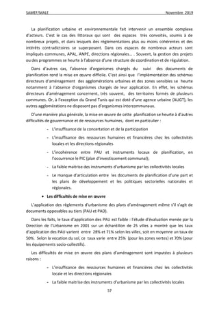 SAMEF/MALE Novembre 2019
57
La planification urbaine et environnementale fait intervenir un ensemble complexe
d’acteurs. C’est le cas des littoraux qui sont des espaces très convoités, soumis à de
nombreux projets, et dans lesquels des règlementations plus ou moins cohérentes et des
intérêts contradictoires se superposent. Dans ces espaces de nombreux acteurs sont
impliqués communes, APAL, ANPE, directions régionales… . Souvent, la gestion des projets
ou des programmes se heurte à l’absence d’une structure de coordination et de régulation.
Dans d’autres cas, l’absence d’organismes chargés du suivi des documents de
planification rend la mise en œuvre difficile. C’est ainsi que l’implémentation des schémas
directeurs d’aménagement des agglomérations urbaines et des zones sensibles se heurte
notamment à l’absence d’organismes chargés de leur application. En effet, les schémas
directeurs d’aménagement concernent, très souvent, des territoires formés de plusieurs
communes. Or, à l’exception du Grand Tunis qui est doté d’une agence urbaine (AUGT), les
autres agglomérations ne disposent pas d’organismes intercommunaux.
D’une manière plus générale, la mise en œuvre de cette planification se heurte à d’autres
difficultés de gouvernance et de ressources humaines, dont en particulier :
- L’insuffisance de la concertation et de la participation
- L’insuffisance des ressources humaines et financières chez les collectivités
locales et les directions régionales
- L’incohérence entre PAU et instruments locaux de planification, en
l’occurrence le PIC (plan d’investissement communal);
- La faible maitrise des instruments d’urbanisme par les collectivités locales
- Le manque d’articulation entre les documents de planification d’une part et
les plans de développement et les politiques sectorielles nationales et
régionales.
 Les difficultés de mise en œuvre
L’application des règlements d’urbanisme des plans d’aménagement même s’il s’agit de
documents opposables au tiers (PAU et PAD).
Dans les faits, le taux d’application des PAU est faible : l’étude d’évaluation menée par la
Direction de l’Urbanisme en 2001 sur un échantillon de 25 villes a montré que les taux
d’application des PAU varient entre 28% et 71% selon les villes, soit en moyenne un taux de
50%. Selon la vocation du sol, ce taux varie entre 25% (pour les zones vertes) et 70% (pour
les équipements socio-collectifs).
Les difficultés de mise en œuvre des plans d’aménagement sont imputées à plusieurs
raisons :
- L’insuffisance des ressources humaines et financières chez les collectivités
locale et les directions régionales
- La faible maitrise des instruments d’urbanisme par les collectivités locales
 