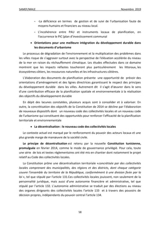SAMEF/MALE Novembre 2019
58
- -La déficience en termes de gestion et de suivi de l’urbanisation faute de
moyens humains et financiers au niveau local.
- L’incohérence entre PAU et instruments locaux de planification, en
l’occurrence le PIC (plan d’investissement communal
 Orientations pour une meilleure intégration du développement durable dans
les documents d’urbanisme
Le processus de dégradation de l’environnement et la multiplication des problèmes dans
les villes risque de s’aggraver surtout avec la perspective de l’élévation accélérée du niveau
de la mer en raison du réchauffement climatique. Les études effectuées dans ce domaine
montrent que les impacts néfastes toucheront plus particulièrement les littoraux, les
écosystèmes côtiers, les ressources naturelles et les infrastructures côtières.
L’élaboration des documents de planification présente une opportunité de prévoir des
orientations d’aménagement et des lignes directrices garantissant le respect des principes
du développement durable dans les villes. Autrement dit il s’agit d’œuvrer dans le sens
d’une contribution efficace de la planification spatiale et environnementale à la réalisation
des objectifs du développement durable
En dépit des lacunes constatées, plusieurs acquis sont à consolider et à valoriser. En
outre, la concrétisation des objectifs de la Constitution de 2014 se décline par l’élaboration
de nouveaux dispositifs dont un nouveau code des collectivités locales et un nouveau code
de l’urbanisme qui constituent des opportunités pour renforcer l’efficacité de la planification
territoriale et environnementale
 La décentralisation : le nouveau code des collectivités locales
Le contexte actuel est marqué par le renforcement du pouvoir des acteurs locaux et une
plus grande marge de manœuvre de la société civile.
Le principe de décentralisation est retenu par la nouvelle Constitution tunisienne,
promulguée en février 2014, comme le mode de gouvernance privilégié. Pour cela, toute
une série de lois et textes réglementaires ont été mis en chantier dont notamment le projet
relatif au Code des collectivités locales.
La Constitution prône une décentralisation territoriale «concrétisée par des collectivités
locales comprenant des municipalités, des régions et des districts, dont chaque catégorie
couvre l’ensemble du territoire de la République, conformément à une division fixée par la
loi », tel que stipulé par l’article 131.Ces collectivités locales jouissent, non seulement de la
personnalité juridique, mais aussi d’une autonomie financière et administrative, tel que
stipulé par l’article 132. L’autonomie administrative se traduit par des élections au niveau
des organes dirigeants des collectivités locales l’article 133 et à travers des pouvoirs de
décision propres, indépendants du pouvoir central l’article 134.
 
